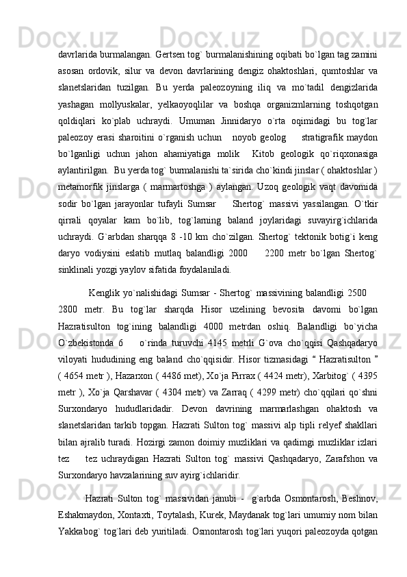 davrlarida burmalangan. Gertsen tog` burmalanishining oqibati bo`lgan tag zamini
asosan   ordovik,   silur   va   devon   davrlarining   dengiz   ohaktoshlari,   qumtoshlar   va
slanetslaridan   tuzilgan.   Bu   yerda   paleozoyning   iliq   va   mo`tadil   dengizlarida
yashagan   mollyuskalar,   yelkaoyoqlilar   va   boshqa   organizmlarning   toshqotgan
qoldiqlari   ko`plab   uchraydi.   Umuman   Jinnidaryo   o`rta   oqimidagi   bu   tog`lar
paleozoy   erasi   sharoitini   o`rganish   uchun       noyob   geolog     stratigrafik   maydon
bo`lganligi   uchun   jahon   ahamiyatiga   molik     Kitob   geologik   qo`riqxonasiga
aylantirilgan.  Bu yerda tog` burmalanishi ta`sirida cho`kindi jinslar ( ohaktoshlar )
metamorfik   jinslarga   (   marmartoshga   )   aylangan.   Uzoq   geologik   vaqt   davomida
sodir   bo`lgan   jarayonlar   tufayli   Sumsar     Shertog`   massivi   yassilangan.   O`tkir	

qirrali   qoyalar   kam   bo`lib,   tog`larning   baland   joylaridagi   suvayirg`ichlarida
uchraydi.   G`arbdan   sharqqa   8   -10   km   cho`zilgan.   Shertog`   tektonik   botig`i   keng
daryo   vodiysini   eslatib   mutlaq   balandligi   2000     2200   metr   bo`lgan   Shertog`	

sinklinali yozgi yaylov sifatida foydalaniladi. 
                  Kenglik yo`nalishidagi   Sumsar  -   Shertog`  massivining  balandligi   2500 	

2800   metr.   Bu   tog`lar   sharqda   Hisor   uzelining   bevosita   davomi   bo`lgan
Hazratisulton   tog`ining   balandligi   4000   metrdan   oshiq.   Balandligi   bo`yicha
O`zbekistonda   6     o`rinda   turuvchi   4145   metrli   G`ova   cho`qqisi   Qashqadaryo	

viloyati   hududining   eng   baland   cho`qqisidir.   Hisor   tizmasidagi     Hazratisulton  	
 
( 4654 metr ), Hazarxon ( 4486 met), Xo`ja Pirrax ( 4424 metr), Xarbitog` ( 4395
metr   ),  Xo`ja Qarshavar   (  4304  metr)  va  Zarraq (  4299  metr)   cho`qqilari  qo`shni
Surxondaryo   hududlaridadir.   Devon   davrining   marmarlashgan   ohaktosh   va
slanetslaridan   tarkib   topgan.   Hazrati   Sulton   tog`   massivi   alp   tipli   relyef   shakllari
bilan ajralib turadi. Hozirgi  zamon doimiy muzliklari  va qadimgi  muzliklar  izlari
tez     tez   uchraydigan   Hazrati   Sulton   tog`   massivi   Qashqadaryo,   Zarafshon   va	

Surxondaryo havzalarining suv ayirg`ichlaridir.
              Hazrati   Sulton   tog`   massividan   janubi   -     g`arbda   Osmontarosh,   Beshnov,
Eshakmaydon, Xontaxti, Toytalash, Kurek, Maydanak tog`lari umumiy nom bilan
Yakkabog` tog`lari deb yuritiladi. Osmontarosh tog`lari yuqori paleozoyda qotgan 