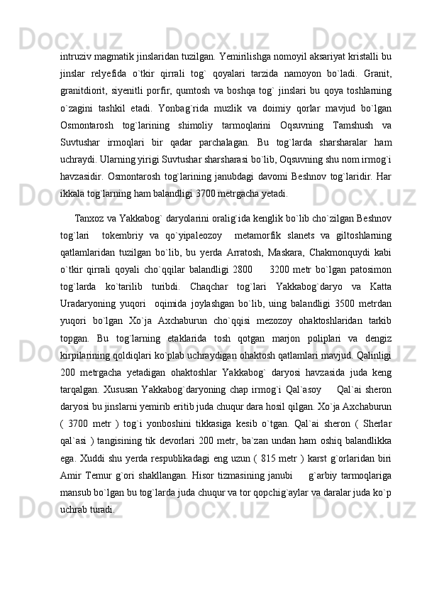intruziv magmatik jinslaridan tuzilgan. Yemirilishga nomoyil aksariyat kristalli bu
jinslar   relyefida   o`tkir   qirrali   tog`   qoyalari   tarzida   namoyon   bo`ladi.   Granit,
granitdiorit,   siyenitli   porfir,   qumtosh   va   boshqa   tog`   jinslari   bu   qoya   toshlarning
o`zagini   tashkil   etadi.   Yonbag`rida   muzlik   va   doimiy   qorlar   mavjud   bo`lgan
Osmontarosh   tog`larining   shimoliy   tarmoqlarini   Oqsuvning   Tamshush   va
Suvtushar   irmoqlari   bir   qadar   parchalagan.   Bu   tog`larda   sharsharalar   ham
uchraydi. Ularning yirigi Suvtushar sharsharasi bo`lib, Oqsuvning shu nom irmog`i
havzasidir.   Osmontarosh   tog`larining   janubdagi   davomi   Beshnov   tog`laridir.   Har
ikkala tog`larning ham balandligi 3700 metrgacha yetadi. 
      Tanxoz va Yakkabog` daryolarini oralig`ida kenglik bo`lib cho`zilgan Beshnov
tog`lari     tokembriy   va   qo`yipaleozoy     metamorfik   slanets   va   giltoshlarning
qatlamlaridan   tuzilgan   bo`lib,   bu   yerda   Arratosh,   Maskara,   Chakmonquydi   kabi
o`tkir   qirrali   qoyali   cho`qqilar   balandligi   2800     3200   metr   bo`lgan   patosimon
tog`larda   ko`tarilib   turibdi.   Chaqchar   tog`lari   Yakkabog`daryo   va   Katta
Uradaryoning   yuqori     oqimida   joylashgan   bo`lib,   uing   balandligi   3500   metrdan
yuqori   bo`lgan   Xo`ja   Axchaburun   cho`qqisi   mezozoy   ohaktoshlaridan   tarkib
topgan.   Bu   tog`larning   etaklarida   tosh   qotgan   marjon   poliplari   va   dengiz
kirpilarining qoldiqlari ko`plab uchraydigan ohaktosh qatlamlari mavjud. Qalinligi
200   metrgacha   yetadigan   ohaktoshlar   Yakkabog`   daryosi   havzasida   juda   keng
tarqalgan.   Xususan   Yakkabog`daryoning   chap   irmog`i   Qal`asoy     Qal`ai   sheron	

daryosi bu jinslarni yemirib eritib juda chuqur dara hosil qilgan. Xo`ja Axchaburun
(   3700   metr   )   tog`i   yonboshini   tikkasiga   kesib   o`tgan.   Qal`ai   sheron   (   Sherlar
qal`asi   )   tangisining   tik   devorlari   200   metr,   ba`zan   undan   ham   oshiq   balandlikka
ega.  Xuddi  shu  yerda  respublikadagi  eng  uzun  (  815 metr  )  karst  g`orlaridan  biri
Amir   Temur   g`ori   shakllangan.   Hisor   tizmasining   janubi     g`arbiy   tarmoqlariga	

mansub bo`lgan bu tog`larda juda chuqur va tor qopchig`aylar va daralar juda ko`p
uchrab turadi.      
      