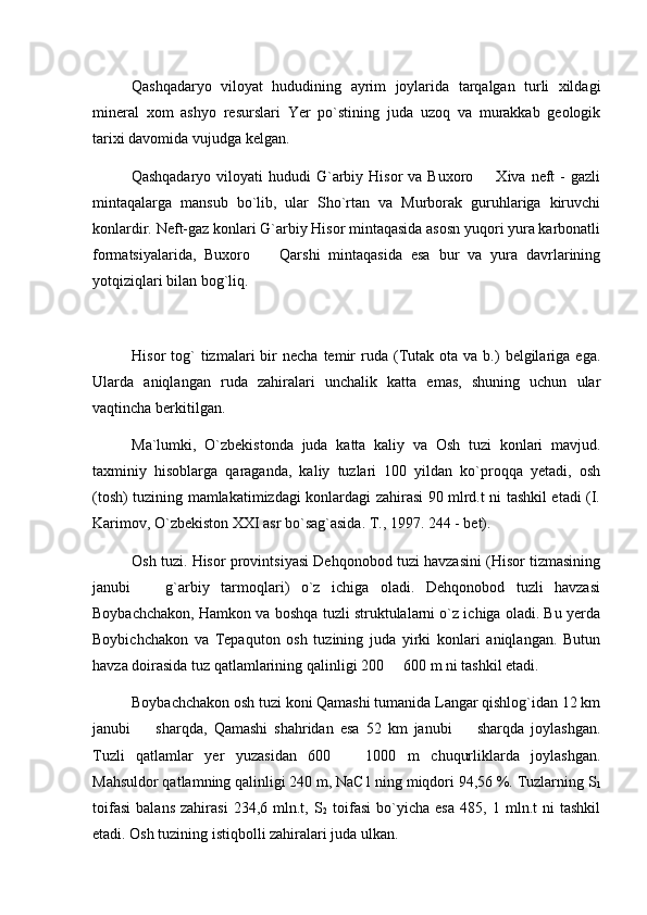 Qashqadaryo   viloyat   hududining   ayrim   joylarida   tarqalgan   turli   xildagi
mineral   xom   ashyo   resurslari   Yer   po`stining   juda   uzoq   va   murakkab   geologik
tarixi davomida vujudga kelgan.
Qashqadaryo  viloyati  hududi   G`arbiy  Hisor  va  Buxoro    Xiva neft   -  gazli
mintaqalarga   mansub   bo`lib,   ular   Sho`rtan   va   Murborak   guruhlariga   kiruvchi
konlardir. Neft-gaz konlari G`arbiy Hisor mintaqasida asosn yuqori yura karbonatli
formatsiyalarida,   Buxoro     Qarshi   mintaqasida   esa   bur   va   yura   davrlarining	

yotqiziqlari bilan bog`liq.
     
Hisor   tog`  tizmalari  bir   necha  temir   ruda  (Tutak  ota   va  b.)  belgilariga  ega.
Ularda   aniqlangan   ruda   zahiralari   unchalik   katta   emas,   shuning   uchun   ular
vaqtincha berkitilgan.
Ma`lumki,   O`zbekistonda   juda   katta   kaliy   va   Osh   tuzi   konlari   mavjud.
taxminiy   hisoblarga   qaraganda,   kaliy   tuzlari   100   yildan   ko`proqqa   yetadi,   osh
(tosh) tuzining mamlakatimizdagi konlardagi zahirasi 90 mlrd.t ni tashkil etadi (I.
Karimov, O`zbekiston XXI asr bo`sag`asida. T., 1997. 244 - bet).
Osh tuzi. Hisor provintsiyasi Dehqonobod tuzi havzasini (Hisor tizmasining
janubi     g`arbiy   tarmoqlari)   o`z   ichiga   oladi.   Dehqonobod   tuzli   havzasi	

Boybachchakon, Hamkon va boshqa tuzli struktulalarni o`z ichiga oladi. Bu yerda
Boybichchakon   va   Tepaquton   osh   tuzining   juda   yirki   konlari   aniqlangan.   Butun
havza doirasida tuz qatlamlarining qalinligi 200   600 m ni tashkil etadi.	

Boybachchakon osh tuzi koni Qamashi tumanida Langar qishlog`idan 12 km
janubi     sharqda,   Qamashi   shahridan   esa   52   km   janubi     sharqda   joylashgan.	
 
Tuzli   qatlamlar   yer   yuzasidan   600     1000   m   chuqurliklarda   joylashgan.	

Mahsuldor qatlamning qalinligi 240 m, NaC1 ning miqdori 94,56 %. Tuzlarning S
1
toifasi   balans   zahirasi   234,6   mln.t,   S
2   toifasi   bo`yicha   esa   485,   1   mln.t   ni   tashkil
etadi. Osh tuzining istiqbolli zahiralari juda ulkan. 