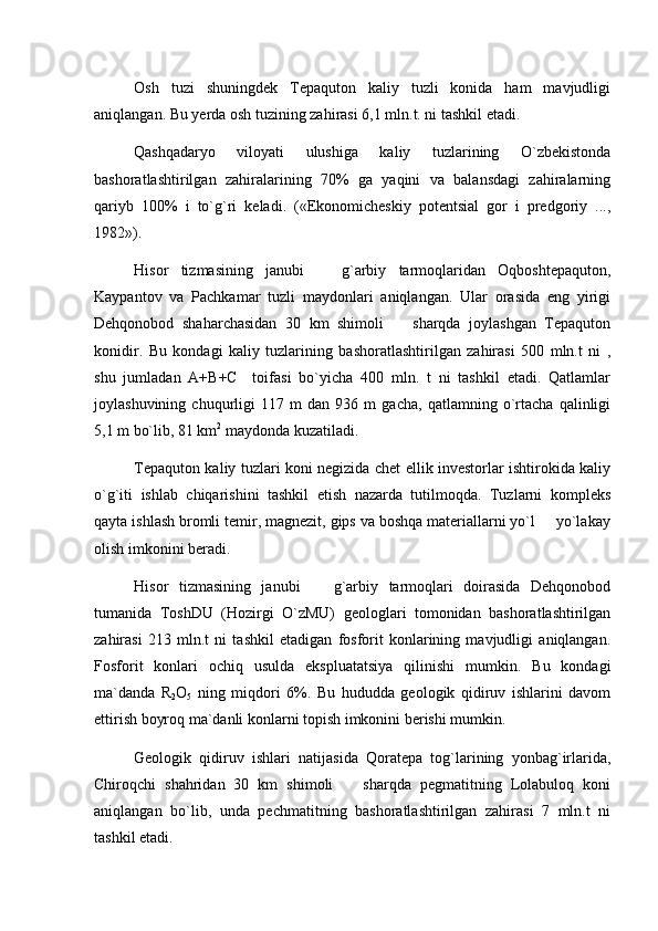 Osh   tuzi   shuningdek   Tepaquton   kaliy   tuzli   konida   ham   mavjudligi
aniqlangan. Bu yerda osh tuzining zahirasi 6,1 mln.t. ni tashkil etadi.
Qashqadaryo   viloyati   ulushiga   kaliy   tuzlarining   O`zbekistonda
bashoratlashtirilgan   zahiralarining   70%   ga   yaqini   va   balansdagi   zahiralarning
qariyb   100%   i   to`g`ri   keladi.   («Ekonomicheskiy   potentsial   gor   i   predgoriy   ...,
1982»).
Hisor   tizmasining   janubi     g`arbiy   tarmoqlaridan   Oqboshtepaquton,
Kaypantov   va   Pachkamar   tuzli   maydonlari   aniqlangan.   Ular   orasida   eng   yirigi
Dehqonobod   shaharchasidan   30   km   shimoli     sharqda   joylashgan   Tepaquton	

konidir.   Bu   kondagi   kaliy   tuzlarining   bashoratlashtirilgan   zahirasi   500   mln.t   ni   ,
shu   jumladan   A+B+C     toifasi   bo`yicha   400   mln.   t   ni   tashkil   etadi.   Qatlamlar
joylashuvining   chuqurligi   117   m   dan   936   m   gacha,   qatlamning   o`rtacha   qalinligi
5,1 m bo`lib, 81 km 2
 maydonda kuzatiladi.
Tepaquton kaliy tuzlari koni negizida chet ellik investorlar ishtirokida kaliy
o`g`iti   ishlab   chiqarishini   tashkil   etish   nazarda   tutilmoqda.   Tuzlarni   kompleks
qayta ishlash bromli temir, magnezit, gips va boshqa materiallarni yo`l   yo`lakay	

olish imkonini beradi.
Hisor   tizmasining   janubi     g`arbiy   tarmoqlari   doirasida   Dehqonobod	

tumanida   ToshDU   (Hozirgi   O`zMU)   geologlari   tomonidan   bashoratlashtirilgan
zahirasi   213   mln.t   ni   tashkil   etadigan   fosforit   konlarining   mavjudligi   aniqlangan.
Fosforit   konlari   ochiq   usulda   ekspluatatsiya   qilinishi   mumkin.   Bu   kondagi
ma`danda   R
2 O
5   ning   miqdori   6%.   Bu   hududda   geologik   qidiruv   ishlarini   davom
ettirish boyroq ma`danli konlarni topish imkonini berishi mumkin. 
Geologik   qidiruv   ishlari   natijasida   Qoratepa   tog`larining   yonbag`irlarida,
Chiroqchi   shahridan   30   km   shimoli     sharqda   pegmatitning   Lolabuloq   koni	

aniqlangan   bo`lib,   unda   pechmatitning   bashoratlashtirilgan   zahirasi   7   mln.t   ni
tashkil etadi. 