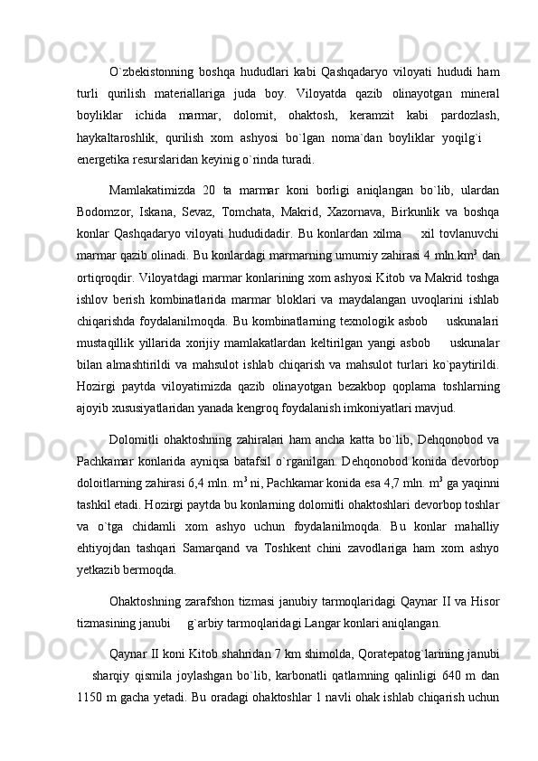 O`zbekistonning   boshqa   hududlari   kabi   Qashqadaryo   viloyati   hududi   ham
turli   qurilish   materiallariga   juda   boy.   Viloyatda   qazib   olinayotgan   mineral
boyliklar   ichida   marmar,   dolomit,   ohaktosh,   keramzit   kabi   pardozlash,
haykaltaroshlik,   qurilish   xom   ashyosi   bo`lgan   noma`dan   boyliklar   yoqilg`i  
energetika resurslaridan keyinig o`rinda turadi.
Mamlakatimizda   20   ta   marmar   koni   borligi   aniqlangan   bo`lib,   ulardan
Bodomzor,   Iskana,   Sevaz,   Tomchata,   Makrid,   Xazornava,   Birkunlik   va   boshqa
konlar   Qashqadaryo   viloyati   hududidadir.   Bu   konlardan   xilma     xil   tovlanuvchi	

marmar qazib olinadi. Bu konlardagi marmarning umumiy zahirasi 4 mln.km 3
 dan
ortiqroqdir. Viloyatdagi marmar konlarining xom ashyosi Kitob va Makrid toshga
ishlov   berish   kombinatlarida   marmar   bloklari   va   maydalangan   uvoqlarini   ishlab
chiqarishda foydalanilmoqda. Bu kombinatlarning texnologik asbob   uskunalari	

mustaqillik   yillarida   xorijiy   mamlakatlardan   keltirilgan   yangi   asbob     uskunalar

bilan   almashtirildi   va   mahsulot   ishlab   chiqarish   va   mahsulot   turlari   ko`paytirildi.
Hozirgi   paytda   viloyatimizda   qazib   olinayotgan   bezakbop   qoplama   toshlarning
ajoyib xususiyatlaridan yanada kengroq foydalanish imkoniyatlari mavjud.
Dolomitli   ohaktoshning   zahiralari   ham   ancha   katta   bo`lib,   Dehqonobod   va
Pachkamar   konlarida   ayniqsa   batafsil   o`rganilgan.   Dehqonobod   konida   devorbop
doloitlarning zahirasi 6,4 mln. m 3
 ni, Pachkamar konida esa 4,7 mln. m 3
 ga yaqinni
tashkil etadi. Hozirgi paytda bu konlarning dolomitli ohaktoshlari devorbop toshlar
va   o`tga   chidamli   xom   ashyo   uchun   foydalanilmoqda.   Bu   konlar   mahalliy
ehtiyojdan   tashqari   Samarqand   va   Toshkent   chini   zavodlariga   ham   xom   ashyo
yetkazib bermoqda.
Ohaktoshning zarafshon tizmasi  janubiy tarmoqlaridagi  Qaynar II va Hisor
tizmasining janubi   g`arbiy tarmoqlaridagi Langar konlari aniqlangan.	

Qaynar II koni Kitob shahridan 7 km shimolda, Qoratepatog`larining janubi
  sharqiy   qismila   joylashgan   bo`lib,   karbonatli   qatlamning   qalinligi   640   m   dan	

1150 m gacha yetadi. Bu oradagi ohaktoshlar 1 navli ohak ishlab chiqarish uchun 