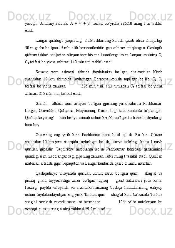 yaroqli.   Umumiy   zahirasi   A   +   V   +   S
1   toifasi   bo`yicha   8862,0   ming   t   ni   tashkil
etadi.
Langar   qishlog`i   yaqinidagi   ohaktoshlarning   konida   qazib   olish   chuqurligi
30 m gacha bo`lgan 15 mln.t lik bashoratlashtirilgan zahirasi aniqlangan. Geologik
qidiruv ishlari natijasida olingan taqribiy ma`lumotlarga ko`ra Langar konining С
1
С
1  toifasi bo`yicha zahirasi 140 mln t ni tashkil etadi.
Sement   xom   ashyosi   sifatida   foydalanish   bo`lgan   ohaktoshlar   Kitob
shahridan   12   km   shimolda   joylashgan   Qoratepa   konida   topilgan   bo`lib,   С
1   С
2
toifasi   bo`yicha   zahirasi                   326   mln   t   ni,   shu   jumladan   С
1   toifasi   bo`yicha
zahirasi 215 mln t ni, tashkil etadi.
Ganch   –   albastr   xom   ashyosi   bo`lgan   gpisning   yirik   zahirasi   Pachkamar,
Largar,   Oloviddin,   Qolqama,   Maymanoq,   Koson   tog`   kabi   konlarda   to`plangan.
Qashqadaryo tog`   kon kimyo sanoati uchun kerakli bo`lgan turli xom ashyolarga
ham boy.
Gipisning   eng   yirik   koni   Pachkamar   koni   hosil   qiladi.   Bu   kon   G`uzor
shahridan   10   km   janu   sharqida   joylashgan   bo`lib,   kimyo   tarkibiga   ko`ra   1   navli
qurilish   gipsidir.   Taqdiribiy   hisoblarga   ko`ra   Pachkamar   konidagi   qatlamning
qalinligi 6 m hisoblangandagi gipsning zahirasi 1692 ming t tashkil etadi. Qurilish
materiali sifatida gips Tepaquton va Langar konlarida qazib olinishi mumkin. 
Qashqadaryo   viloyatida   qurilish   uchun   zarur   bo`lgan   qum     shag`al   va	

pishiq   g`isht   tayyorlashga   zarur   bo`lgan   tuproq     grunt   zahiralari   juda   katta.	

Hozirgi   paytda   viloyatda   va   mamlakatimizning   boshqa   hududlarining   ehtiyoji
uchun foydalanilayotgan eng yirik Tanhoz qum   shag`al koni ba`zasida Tanhoz	

shag`al   saralash   zavodi   mahsulot   bermoqda.                   1964-yilda   aniqlangan   bu
yerdagi qum   shag`alning zahirasi 29,2 mln m	
 3
. 