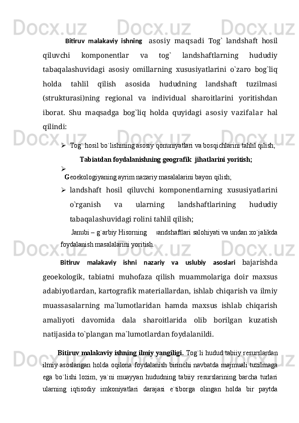             Bitiruv   malakaviy   ishning     asosiy   maqsadi   Tog`   landshaft   hosil
qiluvchi   komponentlar   va   tog`   landshaftlarning   hududiy
tabaqalashuvidagi   asosiy   omillarning   xususiyatlarini   о`zaro   bog`liq
holda   tahlil   qilish   asosida   hududning   landshaft   tuzilmasi
(strukturasi)ning   regional   va   individual   sharoitlarini   yoritishdan
iborat.   Shu   maqsadga   bog`liq   holda   quyidagi   asosiy   vazifalar   hal
qilindi:
 Tog` hosil bo`lishining asosiy qonuniyatlari va bosqichlarini tahlil qilish; 
  Tabiatdan foydalanishning geografik  jihatlarini yoritish;

    G eoekologiyaning ayrim nazariy masalalari ni bayon qilish;  
 landshaft   hosil   qiluvchi   komponentlarning   xususiyatlarini
о`rganish   va   ularning   landshaftlarining   hududiy
tabaqalashuvidagi rolini tahlil qilish;
       Janubi – g`arbiy Hisorning        l andshaftlari salohiyati va undan xo`jalikda
foydalanish masalalari ni yoritish.
Bitiruv   malakaviy   ishni   nazariy   va   uslubiy   asoslari   bajarishda
geoekologik,   tabiatni   muhofaza   qilish   muammolariga   doir   maxsus
adabiyotlardan, kartografik materiallardan, ishlab chiqarish va ilmiy
muassasalarning   ma`lumotlaridan   hamda   maxsus   ishlab   chiqarish
amaliyoti   davomida   dala   sharoitlarida   olib   borilgan   kuzatish
natijasida tо`plangan ma`lumotlardan foydalanildi.
          Bitiruv malakaviy ishning ilmiy yangiligi.  Tog`li hudud   tabiiy resurslardan
ilmiy asoslangan holda oqilona foydalanish birinchi navbatda majmuali tuzilmaga
ega   bо`lishi   lozim,   ya`ni   muayyan   hududning   tabiiy   resurslarining   barcha   turlari
ularning   iqtisodiy   imkoniyatlari   darajasi   e`tiborga   olingan   holda   bir   paytda 