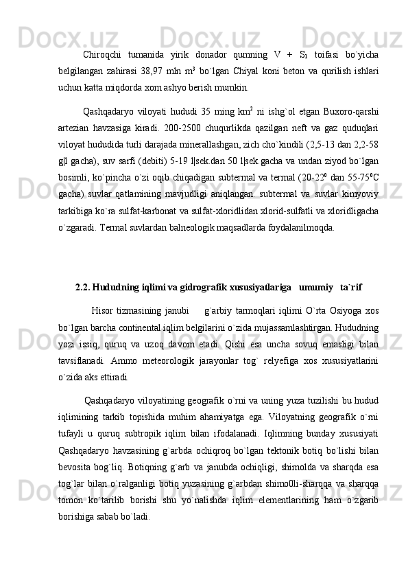 Chiroqchi   tumanida   yirik   donador   qumning   V   +   S
1   toifasi   bo`yicha
belgilangan   zahirasi   38,97   mln   m 3
  bo`lgan   Chiyal   koni   beton   va   qurilish   ishlari
uchun katta miqdorda xom ashyo berish mumkin.
Qashqadaryo   viloyati   hududi   35   ming   km 2
  ni   ishg`ol   etgan   Buxoro-qarshi
artezian   havzasiga   kiradi.   200-2500   chuqurlikda   qazilgan   neft   va   gaz   quduqlari
viloyat hududida turli darajada minerallashgan, zich cho`kindili (2,5-13 dan 2,2-58
g|l gacha), suv sarfi (debiti) 5-19 l|sek.dan 50 l|sek.gacha va undan ziyod bo`lgan
bosimli, ko`pincha o`zi oqib chiqadigan subtermal va termal (20-22 0
  dan 55-75 0
C
gacha)   suvlar   qatlamining   mavjudligi   aniqlangan.   subtermal   va   suvlar   kimyoviy
tarkibiga ko`ra sulfat-karbonat va sulfat-xloridlidan xlorid-sulfatli va xloridligacha
o`zgaradi. Termal suvlardan balneologik maqsadlarda foydalanilmoqda.
 
2.2. Hududning iqlimi va gidrografik xususiyatlariga   umumiy   ta`rif
                  Hisor   tizmasining   janubi     g`arbiy   tarmoqlari   iqlimi   O`rta   Osiyoga   xos
bo`lgan barcha continental iqlim belgilarini o`zida mujassamlashtirgan. Hududning
yozi   issiq,   quruq   va   uzoq   davom   etadi.   Qishi   esa   uncha   sovuq   emasligi   bilan
tavsiflanadi.   Ammo   meteorologik   jarayonlar   tog`   relyefiga   xos   xususiyatlarini
o`zida aks ettiradi. 
                Qashqadaryo viloyatining geografik o`rni va uning yuza tuzilishi bu hudud
iqlimining   tarkib   topishida   muhim   ahamiyatga   ega.   Viloyatning   geografik   o`rni
tufayli   u   quruq   subtropik   iqlim   bilan   ifodalanadi.   Iqlimning   bunday   xususiyati
Qashqadaryo   havzasining   g`arbda   ochiqroq   bo`lgan   tektonik   botiq   bo`lishi   bilan
bevosita   bog`liq.   Botiqning   g`arb   va   janubda   ochiqligi,   shimolda   va   sharqda   esa
tog`lar   bilan   o`ralganligi   botiq   yuzasining   g`arbdan   shimo0li-sharqqa   va   sharqqa
tomon   ko`tarilib   borishi   shu   yo`nalishda   iqlim   elementlarining   ham   o`zgarib
borishiga sabab bo`ladi. 