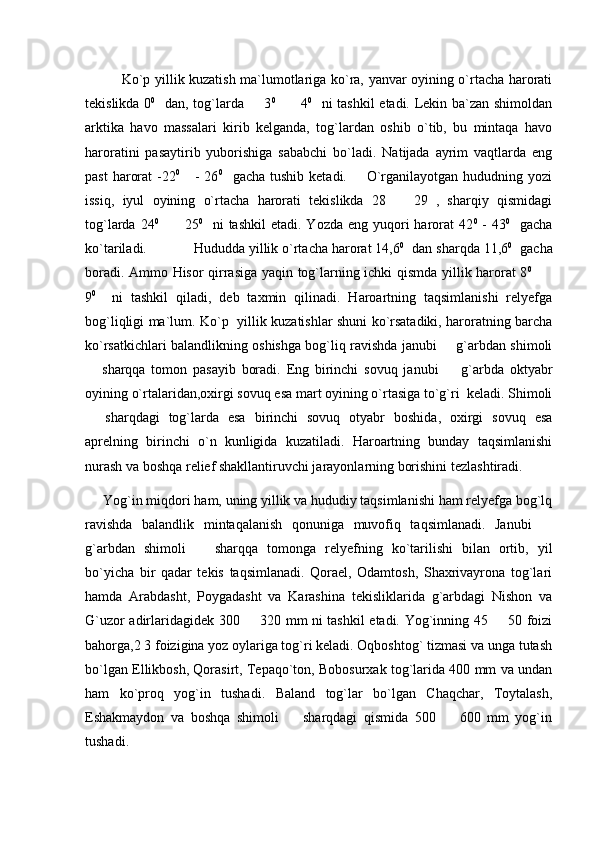                 Ko`p yillik kuzatish ma`lumotlariga ko`ra, yanvar oyining o`rtacha harorati
tekislikda 0 0
   dan, tog`larda   3 0
     4	 0
   ni tashkil  etadi. Lekin ba`zan shimoldan
arktika   havo   massalari   kirib   kelganda,   tog`lardan   oshib   o`tib,   bu   mintaqa   havo
haroratini   pasaytirib   yuborishiga   sababchi   bo`ladi.   Natijada   ayrim   vaqtlarda   eng
past   harorat   -22 0
     -  26 0
    gacha  tushib  ketadi.        O`rganilayotgan  hududning yozi
issiq,   iyul   oyining   o`rtacha   harorati   tekislikda   28     29   ,   sharqiy   qismidagi	

tog`larda  24 0
     25	
 0
    ni  tashkil  etadi.  Yozda  eng yuqori  harorat  42 0
  -  43 0
    gacha
ko`tariladi.            Hududda yillik o`rtacha harorat 14,6 0
  dan sharqda 11,6 0
  gacha
boradi. Ammo Hisor qirrasiga yaqin tog`larning ichki qismda yillik harorat 8 0
   	

9 0
    ni   tashkil   qiladi,   deb   taxmin   qilinadi.   Haroartning   taqsimlanishi   relyefga
bog`liqligi ma`lum. Ko`p   yillik kuzatishlar shuni ko`rsatadiki, haroratning barcha
ko`rsatkichlari balandlikning oshishga bog`liq ravishda janubi   g`arbdan shimoli	

  sharqqa   tomon   pasayib   boradi.   Eng   birinchi   sovuq   janubi     g`arbda   oktyabr	
 
oyining o`rtalaridan,oxirgi sovuq esa mart oyining o`rtasiga to`g`ri  keladi. Shimoli
  sharqdagi   tog`larda   esa   birinchi   sovuq   otyabr   boshida,   oxirgi   sovuq   esa

aprelning   birinchi   o`n   kunligida   kuzatiladi.   Haroartning   bunday   taqsimlanishi
nurash va boshqa relief shakllantiruvchi jarayonlarning borishini tezlashtiradi. 
      Yog`in miqdori ham, uning yillik va hududiy taqsimlanishi ham relyefga bog`lq
ravishda   balandlik   mintaqalanish   qonuniga   muvofiq   taqsimlanadi.   Janubi  	

g`arbdan   shimoli     sharqqa   tomonga   relyefning   ko`tarilishi   bilan   ortib,   yil	

bo`yicha   bir   qadar   tekis   taqsimlanadi.   Qorael,   Odamtosh,   Shaxrivayrona   tog`lari
hamda   Arabdasht,   Poygadasht   va   Karashina   tekisliklarida   g`arbdagi   Nishon   va
G`uzor adirlaridagidek 300   320 mm ni tashkil etadi. Yog`inning 45   50 foizi	
 
bahorga,2 3 foizigina yoz oylariga tog`ri keladi. Oqboshtog` tizmasi va unga tutash
bo`lgan Ellikbosh, Qorasirt, Tepaqo`ton, Bobosurxak tog`larida 400 mm va undan
ham   ko`proq   yog`in   tushadi.   Baland   tog`lar   bo`lgan   Chaqchar,   Toytalash,
Eshakmaydon   va   boshqa   shimoli     sharqdagi   qismida   500     600   mm   yog`in	
 
tushadi. 