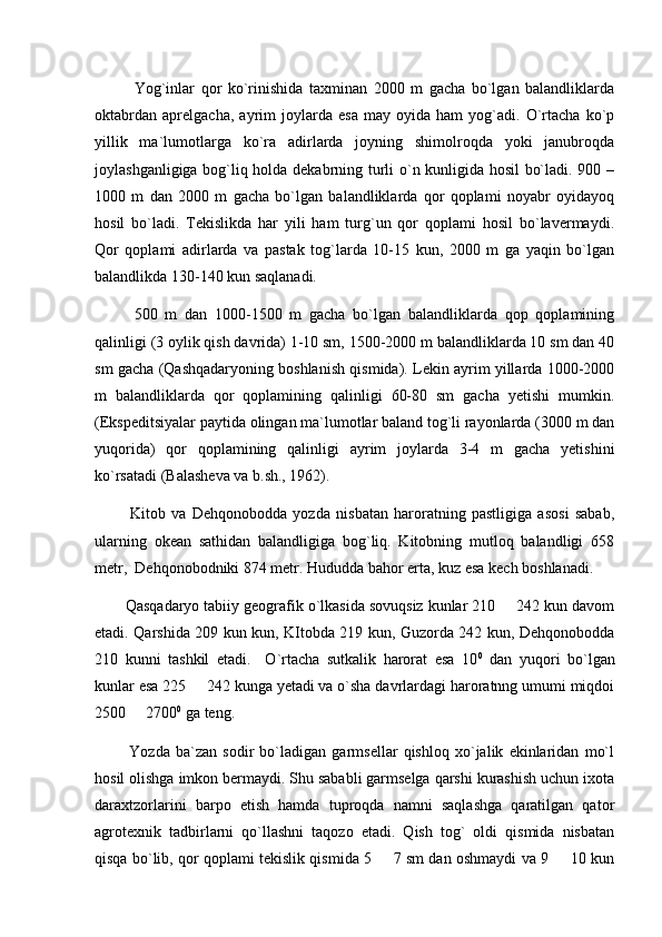 Yog`inlar   qor   kо`rinishida   taxminan   2000   m   gacha   bо`lgan   balandliklarda
oktabrdan   aprelgacha,   ayrim   joylarda   esa   may   oyida   ham   yog`adi.   О`rtacha   kо`p
yillik   ma`lumotlarga   kо`ra   adirlarda   joyning   shimolroqda   yoki   janubroqda
joylashganligiga bog`liq holda dekabrning turli о`n kunligida hosil bо`ladi. 900 –
1000   m   dan   2000   m   gacha   bо`lgan   balandliklarda   qor   qoplami   noyabr   oyidayoq
hosil   bо`ladi.   Tekislikda   har   yili   ham   turg`un   qor   qoplami   hosil   bо`lavermaydi.
Qor   qoplami   adirlarda   va   pastak   tog`larda   10-15   kun,   2000   m   ga   yaqin   bо`lgan
balandlikda 130-140 kun saqlanadi.
500   m   dan   1000-1500   m   gacha   bо`lgan   balandliklarda   qop   qoplamining
qalinligi (3 oylik qish davrida) 1-10 sm, 1500-2000 m balandliklarda 10 sm dan 40
sm gacha (Qashqadaryoning boshlanish qismida). Lekin ayrim yillarda 1000-2000
m   balandliklarda   qor   qoplamining   qalinligi   60-80   sm   gacha   yetishi   mumkin.
(Ekspeditsiyalar paytida olingan ma`lumotlar baland tog`li rayonlarda (3000 m dan
yuqorida)   qor   qoplamining   qalinligi   ayrim   joylarda   3-4   m   gacha   yetishini
kо`rsatadi (Balasheva va b.sh., 1962).
            Kitob   va   Dehqonobodda   yozda   nisbatan   haroratning   pastligiga   asosi   sabab,
ularning   okean   sathidan   balandligiga   bog`liq.   Kitobning   mutloq   balandligi   658
metr,  Dehqonobodniki 874 metr. Hududda bahor erta, kuz esa kech boshlanadi. 
        Qasqadaryo tabiiy geografik o`lkasida sovuqsiz kunlar 210   242 kun davom
etadi. Qarshida 209 kun kun, KItobda 219 kun, Guzorda 242 kun, Dehqonobodda
210   kunni   tashkil   etadi.     O`rtacha   sutkalik   harorat   esa   10 0
  dan   yuqori   bo`lgan
kunlar esa 225   242 kunga yetadi va o`sha davrlardagi haroratnng umumi miqdoi	

2500   2700	
 0
 ga teng. 
            Yozda   ba`zan   sodir   bo`ladigan   garmsellar   qishloq   xo`jalik   ekinlaridan   mo`l
hosil olishga imkon bermaydi. Shu sababli garmselga qarshi kurashish uchun ixota
daraxtzorlarini   barpo   etish   hamda   tuproqda   namni   saqlashga   qaratilgan   qator
agrotexnik   tadbirlarni   qo`llashni   taqozo   etadi.   Qish   tog`   oldi   qismida   nisbatan
qisqa bo`lib, qor qoplami tekislik qismida 5   7 sm dan oshmaydi va 9   10 kun	
  