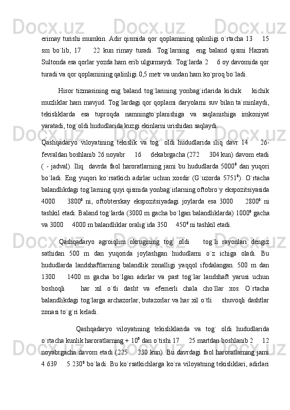 erimay turishi mumkin. Adir qismida qor qoplamining qalinligi o`rtacha 13   15
sm   bo`lib,   17     22   kun   rimay   turadi.   Tog`larning     eng   baland   qismi   Hazrati	

Sultonda esa qorlar yozda ham erib ulgurmaydi. Tog`larda 2   6 oy davomida qor	

turadi va qor qoplamining qalinligi 0,5 metr va undan ham ko`proq bo`ladi. 
            Hisor   tizmasining   eng   baland   tog`larining   yonbag`irlarida   kichik     kichik	

muzliklar ham mavjud. Tog`lardagi qor qoplami daryolarni suv bilan ta`minlaydi,
tekisliklarda   esa   tuproqda   namningto`planishiga   va   saqlanishiga   imkoniyat
yaratadi, tog`oldi hududlarida kuzgi ekinlarni urishidan saqlaydi.
Qashqadaryo   viloyatining   tekislik   va   tog`   oldi   hududlarida   iliq   davr   14     26-	

fevraldan boshlanib 26 noyabr   16   dekabrgacha (272   304 kun) davom etadi	
  
(   -   jadval).   Iliq     davrda   faol   haroratlarning   jami   bu   hududlarda   5000 0
  dan   yuqori
bo`ladi.   Eng   yuqori   ko`rsatkich   adirlar   uchun   xosdir   (G`uzorda   5751 0
).   O`rtacha
balandlikdagi tog`larning quyi qismida yonbag`irlarning oftobro`y ekspozitsiyasida
4000     3800	
 0
  ni,   oftobterskay   ekspozitsiyadagi   joylarda   esa   3000     2800	 0
  ni
tashkil etadi. Baland tog`larda (3000 m gacha bo`lgan balandliklarda) 1000 0
 gacha
va 3000   4000 m balandliklar oralig`ida 350   450	
  0
  ni tashkil etadi. 
Qashqadaryo   agroiqlim   okrugining   tog`   oldi     tog`li   rayonlari   dengiz	

sathidan   500   m   dan   yuqorida   joylashgan   hududlarni   o`z   ichiga   oladi.   Bu
hududlarda   landshaftlarning   balandlik   zonalligi   yaqqol   ifodalangan.   500   m   dan
1300     1400   m   gacha   bo`lgan   adirlar   va   past   tog`lar   landshaft   yarusi   uchun	

boshoqli     har   xil   o`tli   dasht   va   efemerli   chala   cho`llar   xos.   O`rtacha	

balandlikdagi tog`larga archazorlar, butazorlar va har xil o`tli   shuvoqli dashtlar	

zonasi to`g`ri keladi.
Qashqadaryo   viloyatining   tekisliklarida   va   tog`   oldi   hududlarida
o`rtacha kunlik haroratlarning + 10 0
 dan o`tishi 17   25 martdan boshlanib 2   12	
 
noyabrgacha davom etadi (225   230 kun). Bu davrdagi faol haroratlarning jami	

4   639   5 230	
 0
  bo`ladi. Bu ko`rsatkichlarga ko`ra viloyatning tekisliklari, adirlari 