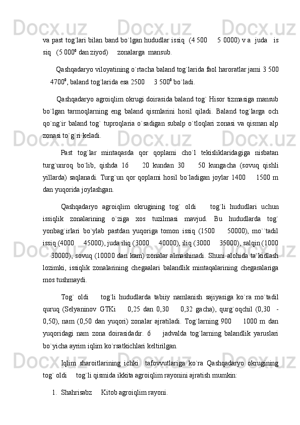 va past tog`lari bilan band bo`lgan hududlar issiq   (4   500   5 0000) v a   juda     is
siq   (5 000 0
 dan ziyod)     zonalarga  mansub.
        Qashqadaryo viloyatining o`rtacha baland tog`larida faol haroratlar jami 3   500
 4700	
 0
, baland tog`larida esa 2500   3 500	 0
 bo`ladi.
            Qashqadaryo agroiqlim okrugi doirasida baland tog` Hisor tizmasiga mansub
bo`lgan   tarmoqlarning   eng   baland   qismlarini   hosil   qiladi.   Baland   tog`larga   och
qo`ng`ir   baland   tog`   tuproqlaria  o`sadigan   subalp   o`tloqlari   zonasi   va   qisman   alp
zonasi to`g`ri keladi. 
Past   tog`lar   mintaqasda   qor   qoplami   cho`l   tekisliklaridagiga   nisbatan
turg`unroq   bo`lib,   qishda   16     20   kundan   30     50   kungacha   (sovuq   qishli	
 
yillarda)   saqlanadi.   Turg`un  qor   qoplami   hosil   bo`ladigan   joylar   1400    1500  m	

dan yuqorida joylashgan.
Qashqadaryo   agroiqlim   okrugining   tog`   oldi     tog`li   hududlari   uchun	

issiqlik   zonalarining   o`ziga   xos   tuzilmasi   mavjud.   Bu   hududlarda   tog`
yonbag`irlari   bo`ylab   pastdan   yuqoriga   tomon   issiq   (1500     50000),   mo``tadil	

issiq (4000   45000), juda iliq (3000   40000), iliq (3000   35000), salqin (1000	
  
 30000), sovuq  (1000	
 0 dan  kam)  zonalar   almashinadi.  Shuni  alohida  ta`kidlash
lozimki,   issiqlik   zonalarining   chegaalari   balandlik   mintaqalarining   chegaralariga
mos tushmaydi.
Tog`   oldi     tog`li   hududlarda   tabiiy   namlanish   sajiyasiga   ko`ra   mo`tadil	

quruq   (Selyaninov   GTKi     0,25   dan   0,30     0,32   gacha),   qurg`oqchil   (0,30     -	
 
0,50),   nam   (0,50   dan   yuqori)   zonalar   ajratiladi.   Tog`larning   900     1000   m   dan	

yuqoridagi   nam   zona   doirasidadir.   6     jadvalda   tog`larning   balandlik   yaruslari	

bo`yicha ayrim iqlim ko`rsatkichlari keltirilgan.
Iqlim   sharoitlarining   ichki     tafovvutlariga   ko`ra   Qashqadaryo   okrugining
tog` oldi   tog`li qismida ikkita agroiqlim rayonini ajratish mumkin:	

1. Shahrisabz   Kitob agroiqlim rayoni.	
 