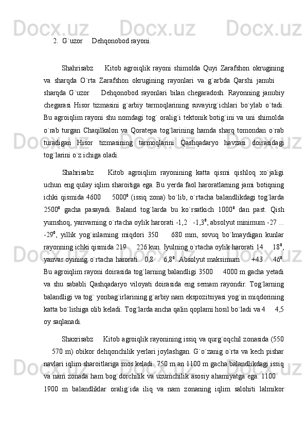 2. G`uzor   Dehqonobod rayoni.
Shahrisabz     Kitob   agroiqlik   rayoni   shimolda   Quyi   Zarafshon   okrugining	

va   sharqda   O`rta   Zarafshon   okrugining   rayonlari   va   g`arbda   Qarshi   janubi  	

sharqda   G`uzor     Dehqonobod   rayonlari   bilan   chegaradosh.   Rayonning   janubiy	

chegarasi   Hisor   tizmasini   g`arbiy   tarmoqlarining   suvayirg`ichlari   bo`ylab   o`tadi.
Bu agroiqlim rayoni shu nomdagi tog` oralig`i tektonik botig`ini va uni shimolda
o`rab   turgan   Chaqilkalon   va   Qoratepa   tog`larining   hamda   sharq   tomondan   o`rab
turadigan   Hisor   tizmasining   tarmoqlarini   Qashqadaryo   havzasi   doirasidagi
tog`larini o`z ichiga oladi.
Shahrisabz     Kitob   agroiqlim   rayonining   katta   qismi   qishloq   xo`jaligi	

uchun eng qulay iqlim sharoitiga ega. Bu yerda faol haroratlarning jami botiqning
ichki   qismida   4600     5000	
 0
  (issiq   zona)   bo`lib,   o`rtacha   balandlikdagi   tog`larda
2500 0
  gacha   pasayadi.   Baland   tog`larda   bu   ko`rsatkich   1000 0
  dan   past.   Qish
yumshoq, yanvarning o`rtacha oylik harorati -1,2 -1,3	
 0
, absolyut minimum -27 ...
-29 0
,   yillik   yog`inlarning   miqdori   350     680   mm,   sovuq   bo`lmaydigan   kunlar	

rayonning ichki qismida 219   226 kun. Iyulning o`rtacha oylik harorati 14   18	
  0
,
yanvar oyining o`rtacha harorati    0,8   6,8	
 0
. Absolyut maksimum    +43   46	  0
.
Bu agroiqlim rayoni doirasida tog`larning balandligi 3500   4000 m gacha yetadi	

va   shu   sababli   Qashqadaryo   viloyati   doirasida   eng   sernam   rayondir.   Tog`larning
balandligi va tog` yonbag`irlarining g`arbiy nam ekspozitsiyasi yog`in miqdorining
katta bo`lishiga olib keladi. Tog`larda ancha qalin qoplami hosil bo`ladi va 4   4,5	

oy saqlanadi.
Shaxrisabz   Kitob agroiqlik rayonining issiq va qurg`oqchil zonasida (550	

 570 m) obikor dehqonchilik yerlari joylashgan. G`o`zanig o`rta va kech pishar	

navlari iqlim sharoitlariga mos keladi. 750 m an 1100 m gacha balandlikdagi issiq
va nam  zonada ham bog`dorchilik va uzumchilik asosiy ahamiyatga ega. 1100 	

1900   m   balandliklar   oralig`ida   iliq   va   nam   zonaning   iqlim   salohiti   lalmikor 