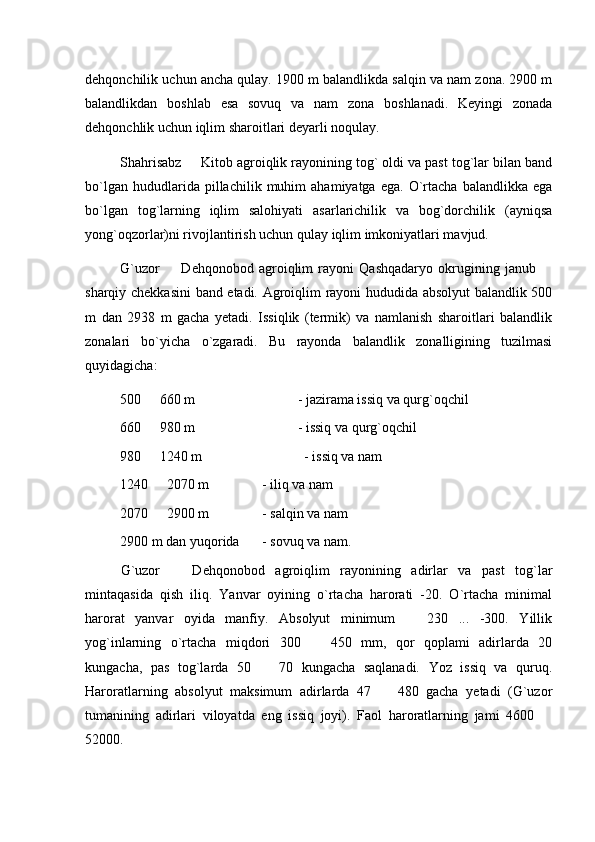 dehqonchilik uchun ancha qulay. 1900 m balandlikda salqin va nam zona. 2900 m
balandlikdan   boshlab   esa   sovuq   va   nam   zona   boshlanadi.   Keyingi   zonada
dehqonchlik uchun iqlim sharoitlari deyarli noqulay.
Shahrisabz   Kitob agroiqlik rayonining tog` oldi va past tog`lar bilan band
bo`lgan   hududlarida  pillachilik   muhim   ahamiyatga   ega.   O`rtacha   balandlikka  ega
bo`lgan   tog`larning   iqlim   salohiyati   asarlarichilik   va   bog`dorchilik   (ayniqsa
yong`oqzorlar)ni rivojlantirish uchun qulay iqlim imkoniyatlari mavjud.
G`uzor     Dehqonobod   agroiqlim   rayoni   Qashqadaryo   okrugining   janub  	
 
sharqiy chekkasini  band etadi. Agroiqlim rayoni hududida absolyut balandlik 500
m   dan   2938   m   gacha   yetadi.   Issiqlik   (termik)   va   namlanish   sharoitlari   balandlik
zonalari   bo`yicha   o`zgaradi.   Bu   rayonda   balandlik   zonalligining   tuzilmasi
quyidagicha:
500   660 m	
 - jazirama issiq va qurg`oqchil
660   980 m
 - issiq va qurg`oqchil
980   1240 m 
              - issiq va nam
1240   2070 m 
 - iliq va nam
2070   2900 m 
 - salqin va nam
2900 m dan yuqorida - sovuq va nam.
G`uzor     Dehqonobod   agroiqlim   rayonining   adirlar   va   past   tog`lar	

mintaqasida   qish   iliq.   Yanvar   oyining   o`rtacha   harorati   -20.   O`rtacha   minimal
harorat   yanvar   oyida   manfiy.   Absolyut   minimum     230   ...   -300.   Yillik	

yog`inlarning   o`rtacha   miqdori   300     450   mm,   qor   qoplami   adirlarda   20	

kungacha,   pas   tog`larda   50     70   kungacha   saqlanadi.   Yoz   issiq   va   quruq.	

Haroratlarning   absolyut   maksimum   adirlarda   47     480   gacha   yetadi   (G`uzor	

tumanining   adirlari   viloyatda   eng   issiq   joyi).   Faol   haroratlarning   jami   4600  	

52000. 
