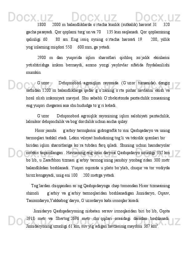 1800   2000 m balandliklarda o`rtacha kunlik (sutkalik) harorat  31   320 
gacha pasayadi. Qor qoplami turg`un va 70   135 kun saqlanadi. Qor qoplamining	

qalinligi   60     80   sm.   Eng   issiq   oyning   o`rtacha   harorati   19     200,   yillik	
 
yog`inlarning miqdori 550   600 mm, ga yetadi.	

2900   m   dan   yuqorida   iqlim   sharoitlari   qishloq   xo`jalik   ekinlarini
yetishtirishga   imkon   bermaydi,   ammo   yozgi   yaylovlar   sifatida   foydalanilishi
mumkin.
G`uzor     Dehqonobod   agroiqlim   rayonida   (G`uzor   tumanida)   dengiz	

sathidan   1200   m   balandliklarga   qadar   g`o`zaning   o`rta   pishar   navlarini   ekish   va
hosil   olish   imkoniyati   mavjud.   Shu   sababli   O`zbekistonda   paxtachilik   zonasining
eng yuqori chegarasi ana shu hududga to`g`ri keladi.
G`uzor     Dehqonobod   agroiqlik   rayonining   iqlim   salohiyati   paxtachilik,

lalmikor dehqonchilik va bog`dorchilik uchun ancha qulay.
            Hisor janubi   g`arbiy tarmqlarini gidrografik to`rini Qashqadaryo va uning	

tarmoqlari tashkil etadi. Lekin viloyat hududining tog`li va tekislik qismlari bir 	

biridan   iqlim   sharoitlariga   ko`ra   tubdan   farq   qiladi.   Shuning   uchun   hamdaryolar
notekis taqsimlangan . Havzaning eng uzun daryosi Qashqadaryo uzunligi 332 km
bo`lib,   u   Zarafshon   tizmasi   g`arbiy   tarmog`ining   janubiy   yonbag`ridan   300   metr
balandlikdan   boshlanadi.   Yuqori   oqimida   u   plato   bo`ylab,   chuqur   va   tor   vodiyda
biroz kengayadi, unig eni 100   200 metrga yetadi.	

     Tog`lardan chiqqandan so`ng Qashqadaryoga chap tomondan Hisor tizmasining
shimoli     g`arbiy   va   g`arbiy   tarmoqlaridan   boshlanadigan   Jinnidaryo,   Oqsuv,	

Tanxozdaryo,Yakkabog`daryo, G`uzordaryo kabi irmoqlar kiradi.  
        Jinnidaryo   Qashqadaryoning   nisbatan   sersuv   irmoqlaridan   biri   bo`lib,   Oqota
2918   metr   va   Shertog`2696   metr   cho`qqilari   orasidagi   daradan   boshlanadi.
Jinnidaryoning uzunligi 61 km, suv yig`adigan havzasinig maydoni 367 km 2
. 