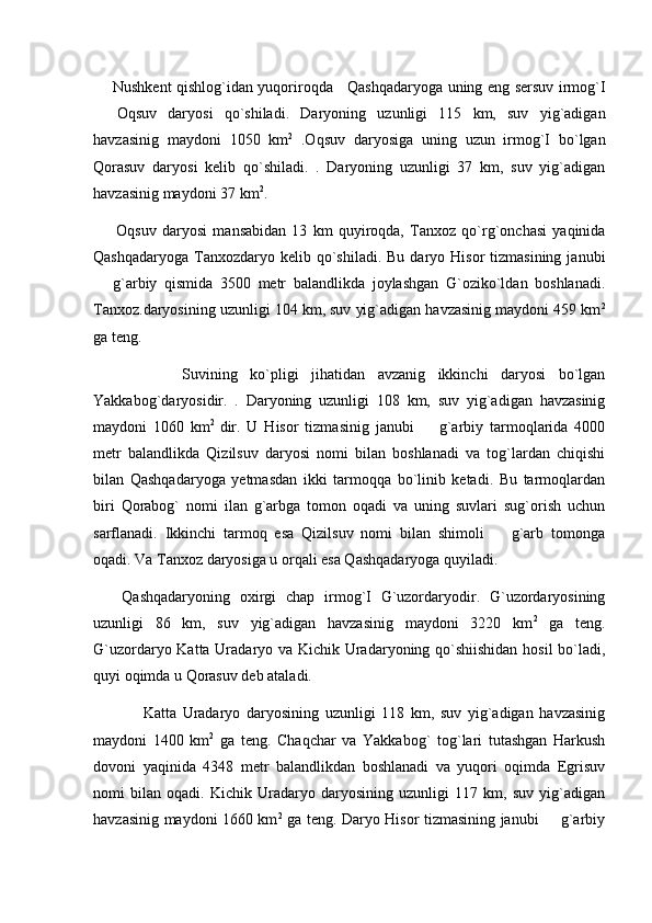         Nushkent qishlog`idan yuqoriroqda     Qashqadaryoga uning eng sersuv irmog`I
  Oqsuv   daryosi   qo`shiladi.   Daryoning   uzunligi   115   km,   suv   yig`adigan
havzasinig   maydoni   1050   km 2
  .Oqsuv   daryosiga   uning   uzun   irmog`I   bo`lgan
Qorasuv   daryosi   kelib   qo`shiladi.   .   Daryoning   uzunligi   37   km,   suv   yig`adigan
havzasinig maydoni 37 km 2
.
        Oqsuv   daryosi   mansabidan   13   km   quyiroqda,   Tanxoz   qo`rg`onchasi   yaqinida
Qashqadaryoga  Tanxozdaryo kelib  qo`shiladi.  Bu  daryo Hisor   tizmasining  janubi
  g`arbiy   qismida   3500   metr   balandlikda   joylashgan   G`oziko`ldan   boshlanadi.

Tanxoz.daryosining uzunligi 104 km, suv yig`adigan havzasinig maydoni 459 km 2
ga teng. 
              Suvining   ko`pligi   jihatidan   avzanig   ikkinchi   daryosi   bo`lgan
Yakkabog`daryosidir.   .   Daryoning   uzunligi   108   km,   suv   yig`adigan   havzasinig
maydoni   1060   km 2  
dir.   U   Hisor   tizmasinig   janubi     g`arbiy   tarmoqlarida   4000	

metr   balandlikda   Qizilsuv   daryosi   nomi   bilan   boshlanadi   va   tog`lardan   chiqishi
bilan   Qashqadaryoga   yetmasdan   ikki   tarmoqqa   bo`linib   ketadi.   Bu   tarmoqlardan
biri   Qorabog`   nomi   ilan   g`arbga   tomon   oqadi   va   uning   suvlari   sug`orish   uchun
sarflanadi.   Ikkinchi   tarmoq   esa   Qizilsuv   nomi   bilan   shimoli     g`arb   tomonga	

oqadi. Va Tanxoz daryosiga u orqali esa Qashqadaryoga quyiladi. 
      Qashqadaryoning   oxirgi   chap   irmog`I   G`uzordaryodir.   G`uzordaryosining
uzunligi   86   km,   suv   yig`adigan   havzasinig   maydoni   3220   km 2
  ga   teng.
G`uzordaryo Katta Uradaryo va Kichik Uradaryoning qo`shiishidan hosil bo`ladi,
quyi oqimda u Qorasuv deb ataladi.
                Katta   Uradaryo   daryosining   uzunligi   118   km,   suv   yig`adigan   havzasinig
maydoni   1400   km 2
  ga   teng.   Chaqchar   va   Yakkabog`   tog`lari   tutashgan   Harkush
dovoni   yaqinida   4348   metr   balandlikdan   boshlanadi   va   yuqori   oqimda   Egrisuv
nomi   bilan   oqadi.   Kichik   Uradaryo   daryosining   uzunligi   117   km,   suv   yig`adigan
havzasinig maydoni 1660 km 2
  ga teng. Daryo Hisor tizmasining janubi   g`arbiy	
 