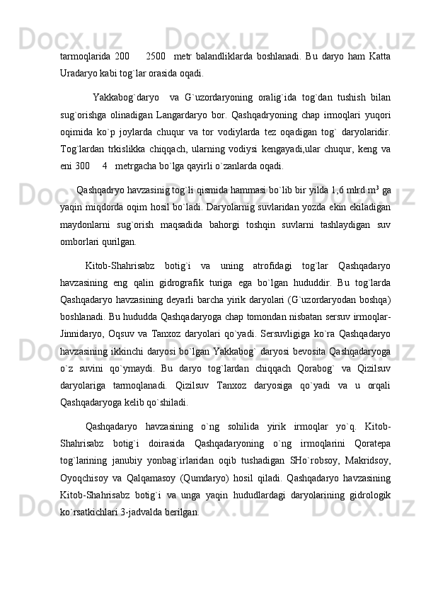 tarmoqlarida   200     2500     metr   balandliklarda   boshlanadi.   Bu   daryo   ham   Katta
Uradaryo kabi tog`lar orasida oqadi. 
            Yakkabog`daryo     va   G`uzordaryoning   oralig`ida   tog`dan   tushish   bilan
sug`orishga   olinadigan   Langardaryo   bor.   Qashqadryoning   chap   irmoqlari   yuqori
oqimida   ko`p   joylarda   chuqur   va   tor   vodiylarda   tez   oqadigan   tog`   daryolaridir.
Tog`lardan   trkislikka   chiqqach,   ularning   vodiysi   kengayadi,ular   chuqur,   keng   va
eni 300   4 metrgacha bo`lga qayirli o`zanlarda oqadi. 	
 
       Qashqadryo havzasinig tog`li qismida hammasi bo`lib bir yilda 1,6 mlrd m 3
 ga
yaqin miqdorda oqim hosil bo`ladi. Daryolarnig suvlaridan yozda ekin ekiladigan
maydonlarni   sug`orish   maqsadida   bahorgi   toshqin   suvlarni   tashlaydigan   suv
omborlari qurilgan. 
Kitob-Shahrisabz   botig`i   va   uning   atrofidagi   tog`lar   Qashqadaryo
havzasining   eng   qalin   gidrografik   turiga   ega   bо`lgan   hududdir.   Bu   tog`larda
Qashqadaryo havzasining deyarli barcha yirik daryolari (G`uzordaryodan boshqa)
boshlanadi. Bu hududda Qashqadaryoga chap tomondan nisbatan sersuv irmoqlar-
Jinnidaryo,   Oqsuv   va   Tanxoz   daryolari   qо`yadi.   Sersuvligiga   kо`ra   Qashqadaryo
havzasining ikkinchi  daryosi  bо`lgan Yakkabog`  daryosi  bevosita Qashqadaryoga
о`z   suvini   qо`ymaydi.   Bu   daryo   tog`lardan   chiqqach   Qorabog`   va   Qizilsuv
daryolariga   tarmoqlanadi.   Qizilsuv   Tanxoz   daryosiga   qо`yadi   va   u   orqali
Qashqadaryoga kelib qо`shiladi.
Qashqadaryo   havzasining   о`ng   sohilida   yirik   irmoqlar   yо`q.   Kitob-
Shahrisabz   botig`i   doirasida   Qashqadaryoning   о`ng   irmoqlarini   Qoratepa
tog`larining   janubiy   yonbag`irlaridan   oqib   tushadigan   SHо`robsoy,   Makridsoy,
Oyoqchisoy   va   Qalqamasoy   (Qumdaryo)   hosil   qiladi.   Qashqadaryo   havzasining
Kitob-Shahrisabz   botig`i   va   unga   yaqin   hududlardagi   daryolarining   gidrologik
kо`rsatkichlari 3-jadvalda berilgan. 