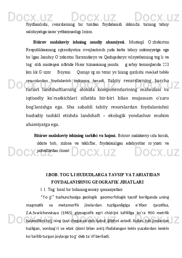 foydlanilishi,   resurslarning   bir   turidan   foydalanish   ikkinchi   turning   tabiiy
salohiyatiga zarar yetkazmasligi lozim.          
    Bitiruv   malakaviy   ishning   amaliy   ahamiyati.   Mustaqil   O`zbekiston
Respublikasining   iqtisodiyotini   rivojlantirish   juda   katta   tabiiy   imkoniyatga   ega
bo`lgan Janubiy O`zekiston Surxondaryo va Qashqadaryo viloyatlarining tog`li va
tog`   oldi   mintaqasi   sifatida   Hisor   tizmasining   janubi     g`arbiy   tarmoqlarida   223
km lik G`uzor   Boysun   Qumqo`rg`on temir yo`lining qurilishi	
    mavjud tabiiy
resurslardan   foydalanish   imkonini   beradi.   T abiiy   resurslarning   barcha
turlari   landshaftlarning   alohida   komponentlarining   mahsulasi   va
iqtisodiy   kо`rsatkichlari   sifatida   bir-biri   bilan   mujassam   о`zaro
bog`lanishga   ega.   Shu   sababli   tabiiy   resurslardan   foydalanishni
hududiy   tashkil   etishda   landshaft   –   ekologik   yondashuv   muhim
ahamiyatga ega.
Bitiruv malakaviy ishining tarkibi va hajmi.   Bitiruv malakaviy ishi kirish,
ikkita   bob,   xulosa   va   takliflar,   foydalanilgan   adabiyotlar   ro`yxati   va
jadvallardan iborat
I.BOB. TOG`LI HUDUDLARGA TAVSIF VA TABIATIDAN
FOYDALANISHNIG GEOGRAFIK JIHATLARI
   1.1. Tog` hosil bo`lishining asosiy qonuniyatlari   
                T o	
 g`   tushunchasiga   geologik geomorfologik   tasnif   berilganda   uning		
magmatik   va   metamorfik   jinslardan   tuzilganligiga   e`tibor   q aratilsa,
Z.A.Svarichevskaya   (1965)   gipsografik   egri   chizi q ni   ta h liliga   kо`ra   900   metrlik
balandlikni to g` ning  q uyi chegarasi deb  q abul  q ilishni aytadi. Xullas, tub jinslardan
tuzilgan,   yonbag`ri   va   etak   q ismi   bilan   ani q   ifodalangan   tekis   yuzalardan   keskin
kо`tarilib turgan joylarga to g`  deb ta`rif beriladi. 