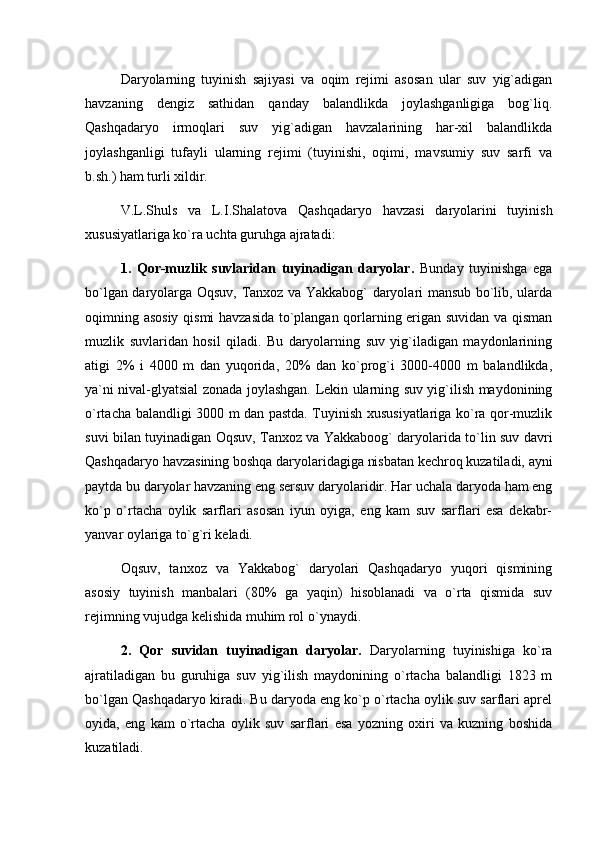 Daryolarning   tuyinish   sajiyasi   va   oqim   rejimi   asosan   ular   suv   yig`adigan
havzaning   dengiz   sathidan   qanday   balandlikda   joylashganligiga   bog`liq.
Qashqadaryo   irmoqlari   suv   yig`adigan   havzalarining   har-xil   balandlikda
joylashganligi   tufayli   ularning   rejimi   (tuyinishi,   oqimi,   mavsumiy   suv   sarfi   va
b.sh.) ham turli xildir.
V.L.Shuls   va   L.I.Shalatova   Qashqadaryo   havzasi   daryolarini   tuyinish
xususiyatlariga kо`ra uchta guruhga ajratadi:
1.   Qor-muzlik   suvlaridan   tuyinadigan   daryolar.   Bunday   tuyinishga   ega
bо`lgan daryolarga Oqsuv, Tanxoz va Yakkabog` daryolari mansub bо`lib, ularda
oqimning asosiy qismi havzasida tо`plangan qorlarning erigan suvidan va qisman
muzlik   suvlaridan   hosil   qiladi.   Bu   daryolarning   suv   yig`iladigan   maydonlarining
atigi   2%   i   4000   m   dan   yuqorida,   20%   dan   kо`prog`i   3000-4000   m   balandlikda,
ya`ni nival-glyatsial zonada joylashgan. Lekin ularning suv yig`ilish maydonining
о`rtacha balandligi 3000 m dan pastda. Tuyinish xususiyatlariga kо`ra qor-muzlik
suvi bilan tuyinadigan Oqsuv, Tanxoz va Yakkaboog` daryolarida tо`lin suv davri
Qashqadaryo havzasining boshqa daryolaridagiga nisbatan kechroq kuzatiladi, ayni
paytda bu daryolar havzaning eng sersuv daryolaridir. Har uchala daryoda ham eng
kо`p   о`rtacha   oylik   sarflari   asosan   iyun   oyiga,   eng   kam   suv   sarflari   esa   dekabr-
yanvar oylariga tо`g`ri keladi.
Oqsuv,   tanxoz   va   Yakkabog`   daryolari   Qashqadaryo   yuqori   qismining
asosiy   tuyinish   manbalari   (80%   ga   yaqin)   hisoblanadi   va   о`rta   qismida   suv
rejimning vujudga kelishida muhim rol о`ynaydi.
2.   Qor   suvidan   tuyinadigan   daryolar.   Daryolarning   tuyinishiga   kо`ra
ajratiladigan   bu   guruhiga   suv   yig`ilish   maydonining   о`rtacha   balandligi   1823   m
bо`lgan Qashqadaryo kiradi. Bu daryoda eng kо`p о`rtacha oylik suv sarflari aprel
oyida,   eng   kam   о`rtacha   oylik   suv   sarflari   esa   yozning   oxiri   va   kuzning   boshida
kuzatiladi. 