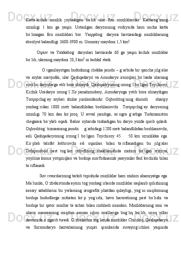 Katta-kichik   muzlik   joylashgan   bо`lib   ular   firn   muzliklaridir.   Kattarog`ining
uzunligi   1   km   ga   yaqin.   Ustaulgan   daryosining   vodiysida   ham   uncha   katta
bо`lmagan   firn   muzliklari   bor.   Yaqqabog`   daryosi   havzasidagi   muzliklarning
absolyut balandligi 3600-3900 m. Umumiy maydoni 1,5 km 2
.
Oqsuv   va   Yakkabog`   daryolari   havzasida   60   ga   yaqin   kichik   muzliklar
bо`lib, ularning maydoni 20,3 km 2
 ni tashkil etadi.
        O`rganilayotgan hududning chekka janubi – g`arbida bir qancha jilg`alar
va   soylar   mavjudki,   ular   Qashqadaryo   va   Amudaryo   irmoqlari   bo`lsada   ularning
suvi bu daryolarga etib bora olmaydi. Qashqadryoning irmog`I bo`lgan Toychisoy,
Kichik   Uradaryo   irmog`I   Xo`jamahmudsoy,   Amudaryoga   yetib   bora   olmaydigan
Torqopchig`ay   soylari   shular   jumlasidandir.   Oqboshtog`ning   shimoli     sharqiy
yonbag`ridan   1880   metr   balandlikdan   boshlanuvchi     Torqopchig`ay   daryosinig
uzunligi   70   km   dan   ko`proq.   U   avval   janubga,   so`ngra   g`arbga   Turkmaniston
chegarasi  bo`ylab oqadi. Bahor  oylarida toshadigan  bu daryo yozda qurib qoladi.
Oqboshtog` tizmasining janubi   g`arbidagi 1200 metr balandlikdan boshlanuvchi,	

asli   Qashqadaryoning   irmog`I   bo`lgan   Toychisoy   45     50   km   uzunlikka   ega.	

Ko`plab   talofat   keltiruvchi   sel   oqimlari   bilan   ta`riflanadigan   bu   jilg`alar
Dehqonobod   past   tog`lari   relyefining   shakllanishida   muhim   bo`lgan   eroziya,
yoyilma konus yotqiziqlari va boshqa morfodinamik jarayonlar faol kechishi bilan
ta`riflanadi.  
                    Suv resurslarining tarkib topishida muzliklar ham muhim ahamiyatga ega.
Ma`lumki, O`zbekistonda ayrim tog`yonbag`irlarida muzliklar saqlanib qolishining
asosiy   sabablarini   bu   yerlarning   orografik   jihatdan   qulayligi,   yog`in   miqdorining
boshqa   hududlarga   nisbatan   ko`p   yog`ishi,   havo   haroratining   past   bo`lishi   va
boshqa   bir   qator   omillar   ta`sirlari   bilan   izohlash   mumkin.   Muzliklarning   soni   va
ularni   massasining   miqdori   asosan   iqlim   omillariga   bog`liq   bo`lib,   uzoq   yillar
davomida o`zgarib turadi. O`zbekiston tog`larida muzliklar Chirchiq, Qashqadaryo
va   Surxondaryo   hazvalarining   yuqori   qismlarida   suvayirg`ichlari   yaqinida 