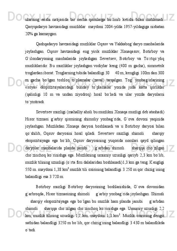 ularning   erishi   natijasida   bir   necha   qismlarga   bo`linib   ketishi   bilan   izohlanadi.
Qasyqadaryo havzasidagi  muzliklar   maydoni 2004-yilda 1957-yildagiga nisbatan
20% ga kamaygan.
Qashqadaryo havzasidagi muzliklar Oqsuv va Yakkabog`daryo manbalarida
joylashgan.   Oqsuv   havzasidagi   eng   yirik   muzliklar   Xonaqasuv,   Botirboy   va
G`ilondaryoning   manbalarida   joylashgan   Severtsev,   Botirboy   va   To`rtqo`yliq
muzliklaridir.   Bu   muzliklar   joylashgan   vodiylar   keng   (400   m   gacha),   simmetrik
troglardan iborat. Troglarning tubida balandligi 30   40 m, kengligi 100m dan 300
m   gacha   bo`lgan   toshloq   to`plamalar   (zaval)   tarqalgan.   Tog`   yonbag`irlarining
«soya»   ekspozitsiyalaridagi   bunday   to`plamalar   yonida   juda   katta   qorliklar
(qalinligi   10   m   va   undan   ziyodroq)   hosil   bo`ladi   va   ular   yozda   daryolarni
to`yintiradi.
Severtsev muzligi (mahalliy aholi bu muzlikni Xonaqa muzligi deb atashadi)
Hisor   tizmasi   g`arbiy   qismining   shimoliy   yonbag`rida,   G`ova   dovoni   yaqinida
joylashgan.   Muzlikdan   Xonaqa   daryosi   boshlanadi   va   u   Botirboy   daryosi   bilan
qo`shilib,   Oqsuv   daryosini   hosil   qiladi.   Severtsev   muzligi   shimoli     sharqiy	

ekspozitsiyaga   ega   bo`lib,   Oqsuv   daryosining   yuqorida   nomlari   qayd   qilingan
daryolar   manbalarida   planda   janubi     g`arbdan   shimoli     sharqqa   cho`zilgan	
 
cho`zinchoq   ko`rinishga   ega.   Muzlikning   umumiy   uzunligi   qariyb   2,3   km   bo`lib,
muzlik tilining uzunligi (o`rta firn dalalaridan boshlanadi)1,3 km ga teng. Kengligi
550 m. maydoni 1,38 km 2  
muzlik tili oxirining balandligi 3   250 m qor chizig`ining
balandligi esa 3   720 m.
Botirboy   muzligi   Botirboy   daryosining   boshlanishida,   G`ova   dovonidan
g`arbroqda, Hisor tizmasining shimoli   g`arbiy yonbag`rida joylashgan. Shimoli

  sharqiy   ekspozitsiyaga   ega   bo`lgan   bu   muzlik   ham   planda   janubi     g`arbdan	
 
shimoli   sharqqa cho`zilgan cho`zinchoq ko`rinishga ega. Umumiy uzunligi 2,2	

km,   muzlik   tilining   uzunligi   1,7   km.   maydoni   1,3   km 2
.   Muzlik   oxirining   dengiz
sathidan balandligi 3250 m bo`lib, qor chizig`ining balandligi 3   430 m balandlikda
o`tadi. 