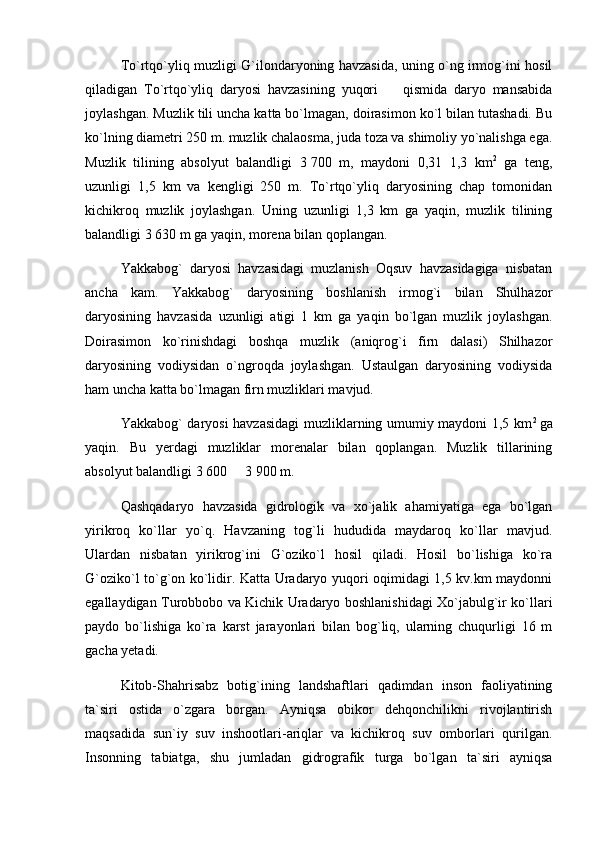 To`rtqo`yliq muzligi G`ilondaryoning havzasida, uning o`ng irmog`ini hosil
qiladigan   To`rtqo`yliq   daryosi   havzasining   yuqori     qismida   daryo   mansabida
joylashgan.  Muzlik tili uncha katta bo`lmagan, doirasimon ko`l bilan tutashadi. Bu
ko`lning diametri 250 m. muzlik chalaosma, juda toza va shimoliy yo`nalishga ega.
Muzlik   tilining   absolyut   balandligi   3   700   m,   maydoni   0,31   1,3   km 2
  ga   teng,
uzunligi   1,5   km   va   kengligi   250   m.   To`rtqo`yliq   daryosining   chap   tomonidan
kichikroq   muzlik   joylashgan.   Uning   uzunligi   1,3   km   ga   yaqin,   muzlik   tilining
balandligi 3   630 m ga yaqin, morena bilan qoplangan.
Yakkabog`   daryosi   havzasidagi   muzlanish   Oqsuv   havzasidagiga   nisbatan
ancha   kam.   Yakkabog`   daryosining   boshlanish   irmog`i   bilan   Shulhazor
daryosining   havzasida   uzunligi   atigi   1   km   ga   yaqin   bo`lgan   muzlik   joylashgan.
Doirasimon   ko`rinishdagi   boshqa   muzlik   (aniqrog`i   firn   dalasi)   Shilhazor
daryosining   vodiysidan   o`ngroqda   joylashgan.   Ustaulgan   daryosining   vodiysida
ham uncha katta bo`lmagan firn muzliklari mavjud.
Yakkabog` daryosi havzasidagi muzliklarning umumiy maydoni 1,5 km 2  
ga
yaqin.   Bu   yerdagi   muzliklar   morenalar   bilan   qoplangan.   Muzlik   tillarining
absolyut balandligi 3   600   3	
   900 m.
Qashqadaryo   havzasida   gidrologik   va   xo`jalik   ahamiyatiga   ega   bo`lgan
yirikroq   ko`llar   yo`q.   Havzaning   tog`li   hududida   maydaroq   ko`llar   mavjud.
Ulardan   nisbatan   yirikrog`ini   G`oziko`l   hosil   qiladi.   Hosil   bo`lishiga   ko`ra
G`oziko`l to`g`on ko`lidir. Katta Uradaryo yuqori oqimidagi 1,5 kv.km maydonni
egallaydigan Turobbobo va Kichik Uradaryo boshlanishidagi Xo`jabulg`ir ko`llari
paydo   bo`lishiga   ko`ra   karst   jarayonlari   bilan   bog`liq,   ularning   chuqurligi   16   m
gacha yetadi.  
Kitob-Shahrisabz   botig`ining   landshaftlari   qadimdan   inson   faoliyatining
ta`siri   ostida   о`zgara   borgan.   Ayniqsa   obikor   dehqonchilikni   rivojlantirish
maqsadida   sun`iy   suv   inshootlari-ariqlar   va   kichikroq   suv   omborlari   qurilgan.
Insonning   tabiatga,   shu   jumladan   gidrografik   turga   bо`lgan   ta`siri   ayniqsa 