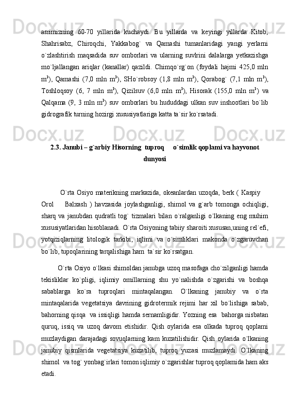 asrimizning   60-70   yillarida   kuchaydi.   Bu   yillarda   va   keyingi   yillarda   Kitob,
Shahrisabz,   Chiroqchi,   Yakkabog`   va   Qamashi   tumanlaridagi   yangi   yerlarni
о`zlashtirish   maqsadida   suv   omborlari   va   ularning   suvlrini   dalalarga   yetkazishga
mо`ljallangan   ariqlar   (kanallar)   qazildi.   Chimqо`rg`on   (foydali   hajmi   425,0   mln
m 3
),   Qamashi   (7,0   mln   m 3
),   SHо`robsoy   (1,8   mln   m 3
),   Qorabog`   (7,1   mln   m 3
),
Toshloqsoy   (6,   7   mln   m 3
),   Qizilsuv   (6,0   mln   m 3
),   Hisorak   (155,0   mln   m 3
)   va
Qalqama   (9,   3   mln   m 3
)   suv   omborlari   bu   hududdagi   ulkan   suv   inshootlari   bо`lib
gidrografik turning hozirgi xususiyatlariga katta ta`sir kо`rsatadi.
  
2.3. Janubi – g`arbiy Hisorning  tuproq   o`simlik qoplami va hayvonot
dunyosi
                O`rta Osiyo materikning markazida, okeanlardan uzoqda, berk ( Kaspiy 	

Orol     Balxash   )   havzasida   joylashganligi,   shimol   va   g`arb   tomonga   ochiqligi,	

sharq  va  janubdan  qudratli   tog`  tizmalari  bilan  o`ralganligi  o`lkaning  eng  muhim
xususiyatlaridan hisoblanadi. O`rta Osiyoning tabiiy sharoiti xususan,uning rel`efi,
yotqiziqlarning   litologik   tarkibi,   iqlimi   va   o`simliklari   makonda   o`zgaruvchan
bo`lib, tupoqlarining tarqalishiga ham  ta`sir ko`rsatgan. 
             O`rta Osiyo o`lkasi shimoldan janubga uzoq masofaga cho`zilganligi hamda
tekisliklar   ko`pligi,   iqlimiy   omillarning   shu   yo`nalishda   o`zgarishi   va   boshqa
sabablarga   ko`ra   tuproqlari   mintaqalangan.   O`lkaning   janubiy   va   o`rta
mintaqalarida   vegetatsiya   davrining   gidrotermik   rejimi   har   xil   bo`lishiga   sabab,
bahorning qisqa   va issiqligi hamda sernamligidir. Yozning esa   bahorga nisbatan
quruq,   issiq   va   uzoq   davom   etishidir.   Qish   oylarida   esa   olkada   tuproq   qoplami
muzlaydigan   darajadagi   sovuqlarning   kam   kuzatilishidir.   Qish   oylarida   o`lkaning
janubiy   qismlarida   vegetatsiya   kuzatilib,   tuproq   yuzasi   muzlamaydi.   O`lkaning
shimol  va tog` yonbag`irlari tomon iqlimiy o`zgarishlar tuproq qoplamida ham aks
etadi.  