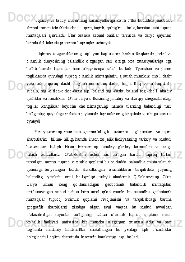             Iqlimiy   va   tabiiy   sharoitning   xususiyatlariga   ko`ra   o`lka   hududida   janubdan
shimol tomon tekislikda cho`l  qum, taqirli, qo`ng`ir   bo`z, kashtan kabi tuproq 
mintaqalari   ajratiladi.   Ular   orasida   azonal   omillar   ta`sirida   va   daryo   qayirlari
hamda del`talarida gidromorf tuproqlar uchraydi. 
            Iqlimiy   o`zgarishlarning   tog`   yon   bag`irlarini   keskin   farqlanishi,   relef   va
o`simlik   dunyosining   balandlik   o`zgargan   sari   o`ziga   xos   xususiyatlariga   ega
bo`lib   borishi   tuproqlar   ham   o`zgarishiga   sabab   bo`ladi.   Tyanshan   va   pomir
togliklarida   quyidagi   tuproq   o`simlik   mintaqalarini   ajratish   mumkin:   cho`l   dasht
yoki   adir,   quruq   dasht,   tog`-o`rmon-o`tloq-dasht,   tog`-o`tloq   va   o`tloq-dasht
subalp,   tog`-o`tloq-o`tloq-dasht   alp,   baland   tog`-dasht,   baland   tog`-cho`l,   abadiy
qorliklar va muzliklar. O`rta osiyo o`lkasining janubiy va sharqiy chegaralaridagi
tog`lar   kengliklar   boyicha   cho`zilmaganligi   hamda   ularning   balandligi   turli
bo`lganligi  quyoshga  nisbatan  joylanishi  tuproqlarning tarqalishida o`ziga xos  rol
oynaydi.
        Yer  yuzasining  murrakab  geomorfologik   tuzumini   tog`  jinslari   va  iqlim
sharoitlarini   hilma- hilligi hamda  inson xo`jalik faoliyatining  tarixiy  va  xududi
hususiatlari     tufayli     Hisor     tizmasining     janubiy-   g`arbiy     tarmoqlari     va     unga
tutash     xududlarda     O`zbekiston     uchun   hos     bo`lgan     barcha     tuproq     turlari
tarqalgan  ammo  tuproq  o`simlik  qoplami bu  xududda  balandlik  mintaqalanish
qonuniga   bo`ysungan     holda     shakillangan     o`simliklarni     tarqalishda     joyning
balandligi     yetakchi     omil     bo`lganligi     tufayli     akademik     Q.Zokirovning     O`rta
Osiyo     uchun     keng     qo`llaniladigan     geobotanik     balandlik     mintaqalari
tariflanayotgan  xudud  uchun  ham  amal  qiladi chunki  bu  balandlik  geobotanik
mintaqalar     tuproq     o`simlik     qoplami     rivojlanishi     va     tarqalishdagi     barcha
geografik     sharoitlarni     xisobga     olgan     ayni     vaqtda     bu     xudud     avvaldan
o`zlashtirilgan     rayonlar     bo`lganligi     uchun     o`simlik     tuproq     qoplami     inson
xo`jalik     faoliyati     natijasida     bir     muncha     o`zgargan     xususan     adir     va     past
tog`larda     madaniy     landshaftlar     shakillangan     bu     yerdagi     tipk     o`simliklar
qo`rg`oqchil  iqlim  sharoitida  kisorofit  harakterga  ega  bo`ladi. 