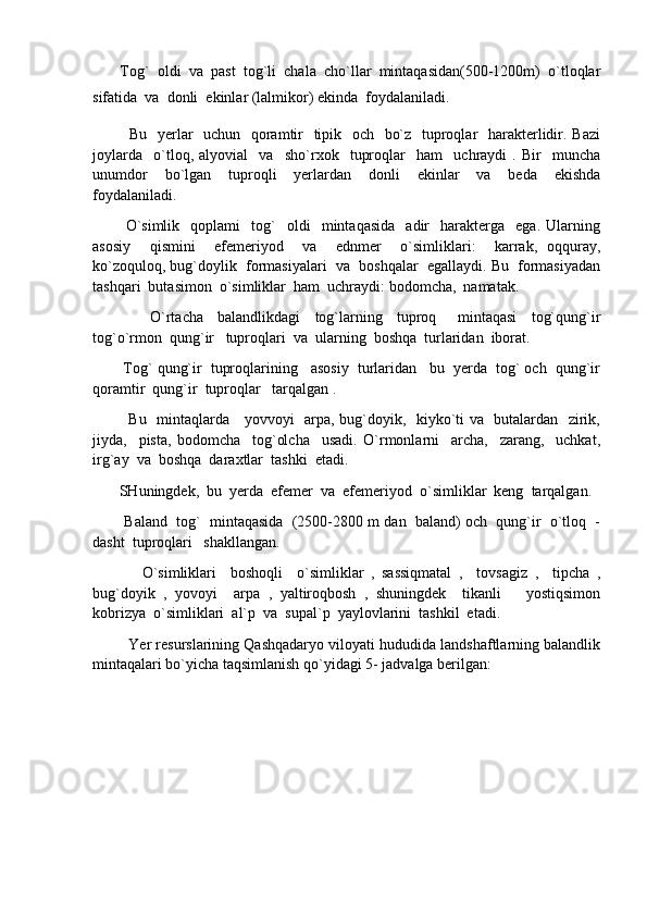         Tog`  oldi  va  past  tog`li  chala  cho`llar  mintaqasidan(500-1200m)  o`tloqlar
sifatida  va  donli  ekinlar (lalmikor) ekinda  foydalaniladi.
              Bu   yerlar   uchun   qoramtir   tipik   och   bo`z   tuproqlar   harakterlidir. Bazi
joylarda     o`tloq,   alyovial     va     sho`rxok     tuproqlar     ham     uchraydi   .   Bir     muncha
unumdor     bo`lgan     tuproqli     yerlardan     donli     ekinlar     va     beda     ekishda
foydalaniladi.  
            O`simlik     qoplami     tog`     oldi     mintaqasida     adir     harakterga    ega.   Ularning
asosiy     qismini     efemeriyod     va     ednmer     o`simliklari:     karrak,   oqquray,
ko`zoquloq, bug`doylik  formasiyalari  va  boshqalar  egallaydi. Bu  formasiyadan
tashqari  butasimon  o`simliklar  ham  uchraydi: bodomcha,  namatak.
                O`rtacha     balandlikdagi     tog`larning     tuproq       mintaqasi     tog`qung`ir
tog`o`rmon  qung`ir   tuproqlari  va  ularning  boshqa  turlaridan  iborat. 
         Tog` qung`ir  tuproqlarining   asosiy  turlaridan   bu  yerda  tog` och  qung`ir
qoramtir  qung`ir  tuproqlar   tarqalgan .
              Bu   mintaqlarda     yovvoyi   arpa, bug`doyik,   kiyko`ti va   butalardan   zirik,
jiyda,     pista,   bodomcha     tog`olcha     usadi.   O`rmonlarni     archa,     zarang,     uchkat,
irg`ay  va  boshqa  daraxtlar  tashki  etadi.
        SHuningdek,  bu  yerda  efemer  va  efemeriyod  o`simliklar  keng  tarqalgan.
          Baland  tog`  mintaqasida  (2500-2800 m dan  baland) och  qung`ir  o`tloq  -
dasht  tuproqlari   shakllangan.
              O`simliklari     boshoqli     o`simliklar   ,   sassiqmatal   ,     tovsagiz   ,     tipcha   ,
bug`doyik   ,   yovoyi     arpa   ,   yaltiroqbosh   ,   shuningdek     tikanli       yostiqsimon
kobrizya  o`simliklari  al`p  va  supal`p  yaylovlarini  tashkil  etadi.
           Yer resurslarining Qashqadaryo viloyati hududida landshaftlarning balandlik
mintaqalari bo`yicha taqsimlanish qo`yidagi 5- jadvalga berilgan: 