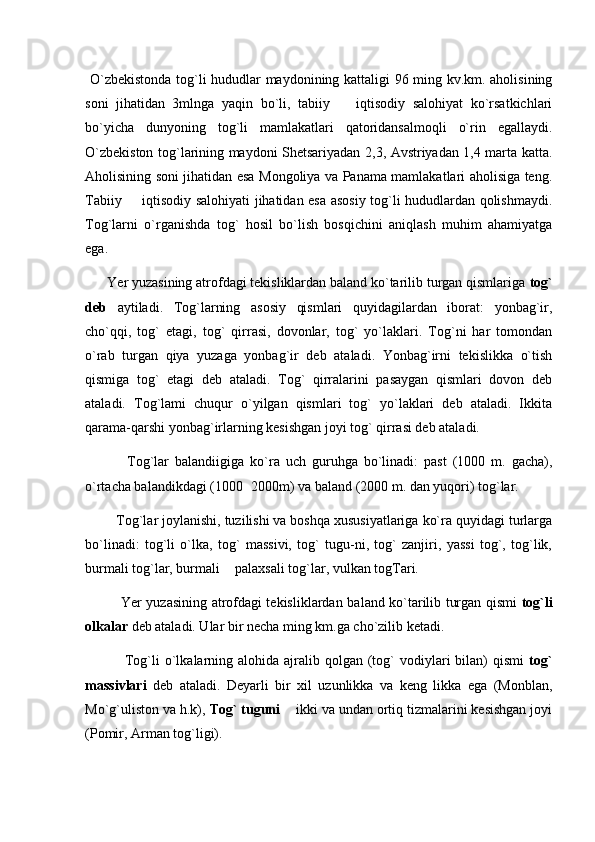   O`zbekistonda tog`li hududlar maydonining kattaligi 96 ming kv.km. aholisining
soni   jihatidan   3mlnga   yaqin   bo`li,   tabiiy     iqtisodiy   salohiyat   ko`rsatkichlari
bo`yicha   dunyoning   tog`li   mamlakatlari   qatoridansalmoqli   o`rin   egallaydi.
O`zbekiston tog`larining maydoni Shetsariyadan 2,3, Avstriyadan 1,4 marta katta.
Aholisining soni jihatidan esa Mongoliya va Panama mamlakatlari aholisiga teng.
Tabiiy   iqtisodiy salohiyati jihatidan esa asosiy tog`li hududlardan qolishmaydi.	

Tog`larni   o`rganishda   tog`   hosil   bo`lish   bosqichini   aniqlash   muhim   ahamiyatga
ega. 
       Yer yuzasining atrofdagi tekisliklardan baland ko`tarilib turgan qismlariga  tog`
deb   aytiladi.   Tog`larning   asosiy   qismlari   quyidagilardan   iborat:   yonbag`ir,
cho`qqi,   tog`   etagi,   tog`   qirrasi,   dovonlar,   tog`   yo`laklari.   Tog`ni   har   tomondan
o`rab   turgan   qiya   yuzaga   yonbag`ir   deb   ataladi.   Yonbag`irni   tekislikka   o`tish
qismiga   tog`   etagi   deb   ataladi.   Tog`   qirralarini   pasaygan   qismlari   dovon   deb
ataladi.   Tog`lami   chuqur   o`yilgan   qismlari   tog`   yo`laklari   deb   ataladi.   Ikkita
qarama-qarshi yonbag`irlarning kesishgan joyi tog` qirrasi deb ataladi.
              Tog`lar   balandiigiga   ko`ra   uch   guruhga   bo`linadi:   past   (1000   m.   gacha),
o`rtacha balandikdagi (1000 2000m) va baland (2000 m. dan yuqori) tog`lar.	

         Tog`lar joylanishi, tuzilishi va boshqa xususiyatlariga ko`ra quyidagi turlarga
bo`linadi:   tog`li   o`lka,   tog`   massivi,   tog`   tugu-ni,   tog`   zanjiri,   yassi   tog`,   tog`lik,
burmali tog`lar, burmali   palaxsali tog`lar, vulkan togTari.	

                Yer yuzasining atrofdagi tekisliklardan ba land ko`tarilib turgan qismi   tog`li
olkalar  deb ataladi. Ular bir necha ming km.ga cho`zilib ketadi.
                Tog`li  o`lkalarning  alohida  ajralib  qolgan (tog`   vodiylari   bilan)  qismi   tog`
massivlari   deb   ataladi.   Deyarli   bir   xil   uzunlikka   va   keng   likka   ega   (Monblan,
Mo`g`uliston va h.k),  Tog` tuguni    ikki va undan ortiq tizmalarini kesishgan joyi	

(Pomir, Arman tog`ligi). 