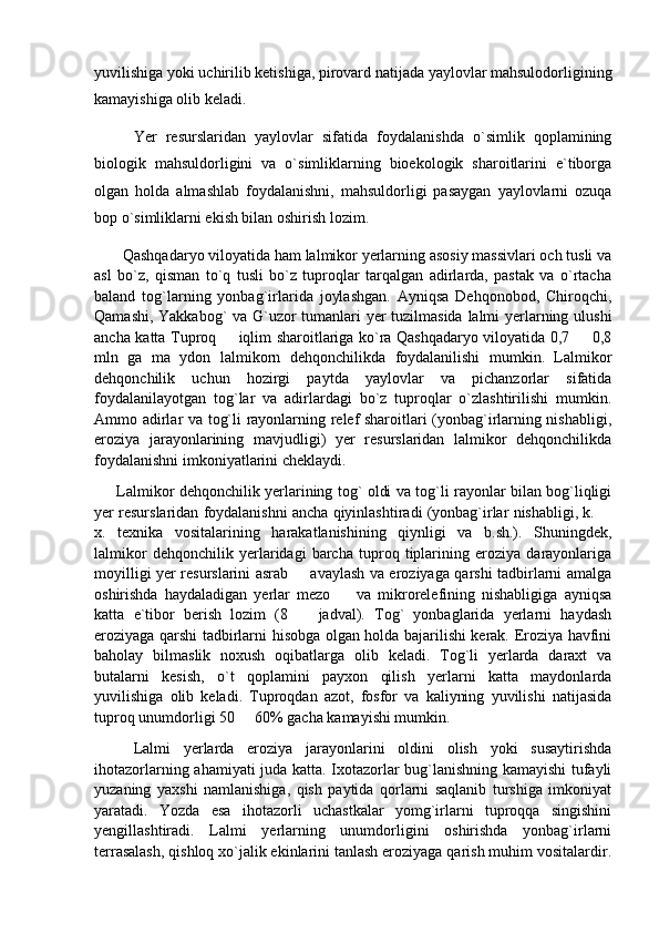 yuvilishiga yoki uchirilib ketishiga, pirovard natijada yaylovlar mahsulodorligining
kamayishiga olib keladi. 
Yer   resurslaridan   yaylovlar   sifatida   foydalanishda   o`simlik   qoplamining
biologik   mahsuldorligini   va   o`simliklarning   bioekologik   sharoitlarini   e`tiborga
olgan   holda   almashlab   foydalanishni,   mahsuldorligi   pasaygan   yaylovlarni   ozuqa
bop o`simliklarni ekish bilan oshirish lozim.
        Qashqadaryo viloyatida ham lalmikor yerlarning asosiy massivlari och tusli va
asl   bo`z,   qisman   to`q   tusli   bo`z   tuproqlar   tarqalgan   adirlarda,   pastak   va   o`rtacha
baland   tog`larning   yonbag`irlarida   joylashgan.   Ayniqsa   Dehqonobod,   Chiroqchi,
Qamashi, Yakkabog` va G`uzor tumanlari yer tuzilmasida lalmi yerlarning ulushi
ancha katta Tuproq   iqlim sharoitlariga ko`ra Qashqadaryo viloyatida 0,7   0,8 
mln   ga   ma   ydon   lalmikorn   dehqonchilikda   foydalanilishi   mumkin.   Lalmikor
dehqonchilik   uchun   hozirgi   paytda   yaylovlar   va   pichanzorlar   sifatida
foydalanilayotgan   tog`lar   va   adirlardagi   bo`z   tuproqlar   o`zlashtirilishi   mumkin.
Ammo adirlar va tog`li rayonlarning relef sharoitlari (yonbag`irlarning nishabligi,
eroziya   jarayonlarining   mavjudligi)   yer   resurslaridan   lalmikor   dehqonchilikda
foydalanishni imkoniyatlarini cheklaydi.  
            Lalmikor dehqonchilik yerlarining tog` oldi va tog`li rayonlar bilan bog`liqligi
yer resurslaridan foydalanishni ancha qiyinlashtiradi (yonbag`irlar nishabligi, k. 	

x.   texnika   vositalarining   harakatlanishining   qiynligi   va   b.sh.).   Shuningdek,
lalmikor   dehqonchilik   yerlaridagi   barcha   tuproq   tiplarining   eroziya   darayonlariga
moyilligi yer resurslarini asrab   avaylash va eroziyaga qarshi tadbirlarni amalga	

oshirishda   haydaladigan   yerlar   mezo     va   mikrorelefining   nishabligiga   ayniqsa	

katta   e`tibor   berish   lozim   (8     jadval).   Tog`   yonbaglarida   yerlarni   haydash	

eroziyaga qarshi tadbirlarni hisobga olgan holda bajarilishi kerak. Eroziya havfini
baholay   bilmaslik   noxush   oqibatlarga   olib   keladi.   Tog`li   yerlarda   daraxt   va
butalarni   kesish,   o`t   qoplamini   payxon   qilish   yerlarni   katta   maydonlarda
yuvilishiga   olib   keladi.   Tuproqdan   azot,   fosfor   va   kaliyning   yuvilishi   natijasida
tuproq unumdorligi 50   60% gacha kamayishi mumkin.	

Lalmi   yerlarda   eroziya   jarayonlarini   oldini   olish   yoki   susaytirishda
ihotazorlarning ahamiyati juda katta. Ixotazorlar bug`lanishning kamayishi tufayli
yuzaning   yaxshi   namlanishiga,   qish   paytida   qorlarni   saqlanib   turshiga   imkoniyat
yaratadi.   Yozda   esa   ihotazorli   uchastkalar   yomg`irlarni   tuproqqa   singishini
yengillashtiradi.   Lalmi   yerlarning   unumdorligini   oshirishda   yonbag`irlarni
terrasalash, qishloq xo`jalik ekinlarini tanlash eroziyaga qarish muhim vositalardir. 