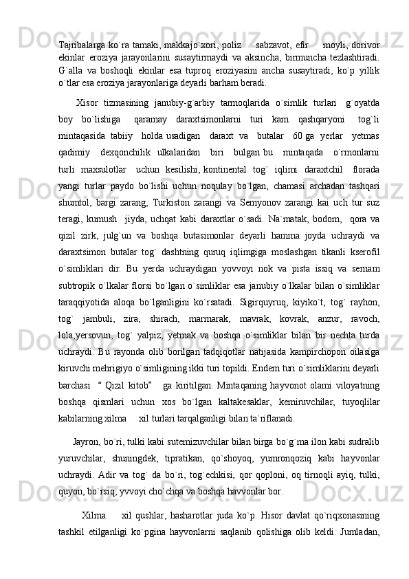 Tajribalarga ko`ra tamaki,  makkajo`xori,  poliz     sabzavot,  efir    moyli, dorivor 
ekinlar   eroziya   jarayonlarini   susaytirmaydi   va   aksincha,   birmuncha   tezlashtiradi.
G`alla   va   boshoqli   ekinlar   esa   tuproq   eroziyasini   ancha   susaytiradi,   ko`p   yillik
o`tlar esa eroziya jarayonlariga deyarli barham beradi. 
            Xisor   tizmasining   janubiy-g`arbiy   tarmoqlarida   o`simlik   turlari     g`oyatda
boy     bo`lishiga       qaramay     daraxtsimonlarni     turi     kam     qashqaryoni       tog`li
mintaqasida   tabiiy     holda usadigan     daraxt   va     butalar     60 ga   yerlar     yetmas
qadimiy     dexqonchilik   ulkalaridan      biri      bulgan bu     mintaqada     o`rmonlarni
turli   maxsulotlar     uchun   kesilishi, kontinental   tog`   iqlimi   daraxtchil     florada
yangi   turlar   paydo   bo`lishi   uchun   noqulay   bo`lgan,   chamasi   archadan   tashqari
shumtol,   bargi   zarang,   Turkiston   zarangi   va   Semyonov   zarangi   kai   uch   tur   suz
teragi,   kumush     jiyda,   uchqat   kabi   daraxtlar   o`sadi.   Na`matak,   bodom,     qora   va
qizil   zirk,   julg`un   va   boshqa   butasimonlar   deyarli   hamma   joyda   uchraydi   va
daraxtsimon   butalar   tog`   dashtning   quruq   iqlimgiga   moslashgan   tikanli   kserofil
o`simliklari   dir.   Bu   yerda   uchraydigan   yovvoyi   nok   va   pista   issiq   va   sernam
subtropik o`lkalar  florsi  bo`lgan o`simliklar  esa  janubiy  o`lkalar   bilan o`simliklar
taraqqiyotida   aloqa   bo`lganligini   ko`rsatadi.   Sigirquyruq,   kiyiko`t,   tog`   rayhon,
tog`   jambuli,   zira,   shirach,   marmarak,   mavrak,   kovrak,   anzur,   ravoch,
lola,yersovun,   tog`   yalpiz,   yetmak   va   boshqa   o`simliklar   bilan   bir   nechta   turda
uchraydi.   Bu   rayonda   olib   borilgan   tadqiqotlar   natijasida   kampirchopon   oilasiga
kiruvchi mehrigiyo o`simligining ikki turi topildi. Endem turi o`simliklarini deyarli
barchasi       Qizil   kitob       ga   kiritilgan.   Mintaqaning   hayvonot   olami   viloyatning	
 
boshqa   qismlari   uchun   xos   bo`lgan   kaltakesaklar,   kemiruvchilar,   tuyoqlilar
kabilarning xilma   xil turlari tarqalganligi bilan ta`riflanadi. 	

        Jayron, bo`ri, tulki kabi sutemizuvchilar bilan birga bo`g`ma ilon kabi sudralib
yuruvchilar,   shuningdek,   tipratikan,   qo`shoyoq,   yumronqoziq   kabi   hayvonlar
uchraydi.   Adir   va   tog`   da   bo`ri,   tog`echkisi,   qor   qoploni,   oq   tirnoqli   ayiq,   tulki,
quyon, bo`rsiq, yvvoyi cho`chqa va boshqa havvonlar bor.  
            Xilma     xil   qushlar,   hasharotlar   juda   ko`p.   Hisor   davlat   qo`riqxonasining	

tashkil   etilganligi   ko`pgina   hayvonlarni   saqlanib   qolishiga   olib   keldi.   Jumladan, 