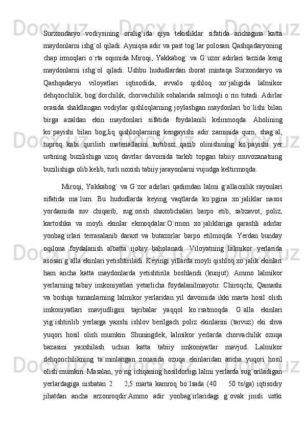 Surxondaryo   vodiysining   oralig`ida   qiya   tekisliklar   sifatida   anchagina   katta
maydonlarni ishg`ol qiladi. Ayniqsa adir va past tog`lar polosasi Qashqadaryoning
chap   irmoqlari   o`rta   oqimida   Miroqi,   Yakkabog`   va   G`uzor   adirlari   tarzida   keng
maydonlarni   ishg`ol   qiladi.   Ushbu   hududlardan   iborat   mintaqa   Surxondaryo   va
Qashqadaryo   viloyatlari   iqtisodida,   avvalo   qishloq   xo`jaligida   lalmikor
dehqonchilik, bog`dorchilik, chorvachilik sohalarida salmoqli o`rin tutadi. Adirlar
orasida   shakllangan   vodiylar   qishloqlarning   joylashgan   maydonlari   bo`lishi   bilan
birga   azaldan   ekin   maydonlari   sifatida   foydalanili   kelinmoqda.   Aholining
ko`payishi   bilan   bog;liq   qishloqlarning   kengayishi   adir   zaminida   qum,   shag`al,
tuproq   kabi   qurilish   materiallarini   tartibsiz   qazib   olinishining   ko`payishi   yer
ustining   buzilishiga   uzoq   davrlar   davomida   tarkib   topgan   tabiiy   muvozanatning
buzilishiga olib kelib, turli noxish tabiiy jarayonlarni vujudga keltirmoqda. 
Miroqi,   Yakkabog`   va   G`zor   adirlari   qadimdan   lalmi   g`allacnilik   rayonlari
sifatida   ma`lum.   Bu   hududlarda   keying   vaqtlarda   ko`pgina   xo`jaliklar   nasos
yordamida   suv   chiqarib,   sug`orish   shaxobchalari   barpo   etib,   sabzavot,   poliz,
kartoshka   va   moyli   ekinlar   ekmoqdalar.O`rmon   xo`jaliklariga   qarashli   adirlar
yonbag`irlari   terrasalanib   daraxt   va   butazorlar   barpo   etilmoqda.   Yerdan   bunday
oqilona   foydalanish   albatta   ijobiy   baholanadi.   Viloyatning   lalmikor   yerlarida
asosan g`alla ekinlari yetishtiriladi. Keyingi yillarda moyli qishloq xo`jalik ekinlari
ham   ancha   katta   maydonlarda   yetishtirila   boshlandi   (kunjut).   Ammo   lalmikor
yerlarning   tabiiy   imkoniyatlari   yetarlicha   foydalanilmayotir.   Chiroqchi,   Qamashi
va   boshqa   tumanlarning   lalmikor   yerlaridan   yil   davomida   ikki   marta   hosil   olish
imkoniyatlari   mavjudligini   tajribalar   yaqqol   ko`rsatmoqda.   G`alla   ekinlari
yig`ishtirilib   yerlarga   yaxshi   ishlov   berilgach   poliz   ekinlarini   (tarvuz)   eki   shva
yuqori   hosil   olish   mumkin.   Shuningdek,   lalmikor   yerlarda   chorvachilik   ozuqa
bazasini   yaxshilash   uchun   katta   tabiiy   imkoniyatlar   mavjud.   Lalmikor
dehqonchilikning   ta`minlangan   zonasida   ozuqa   ekinlaridan   ancha   yuqori   hosil
olish mumkin. Masalan, yo`ng`ichqaning hosildorligi lalmi yerlarda sug`oriladigan
yerlardagiga   nisbatan   2     2,5   marta   kamroq   bo`lsada   (40     50   ts/ga)   iqtisodiy 
jihatdan   ancha   arzonroqdir.Ammo   adir   yonbag`irlaridagi   g`ovak   jinsli   ustki 