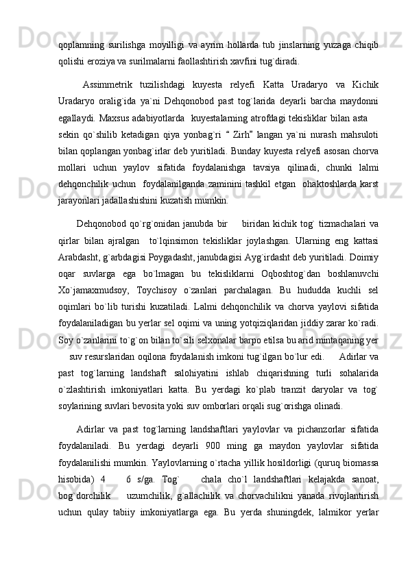 qoplamning   surilishga   moyilligi   va   ayrim   hollarda   tub   jinslarning   yuzaga   chiqib
qolishi eroziya va surilmalarni faollashtirish xavfini tug`diradi. 
Assimmetrik   tuzilishdagi   kuyesta   relyefi   Katta   Uradaryo   va   Kichik
Uradaryo   oralig`ida   ya`ni   Dehqonobod   past   tog`larida   deyarli   barcha   maydonni
egallaydi. Maxsus  adabiyotlarda   kuyestalarning atrofdagi  tekisliklar  bilan asta  
sekin   qo`shilib   ketadigan   qiya   yonbag`ri     Zirh   langan   ya`ni   nurash   mahsuloti	
 
bilan qoplangan yonbag`irlar deb yuritiladi. Bunday kuyesta relyefi asosan chorva
mollari   uchun   yaylov   sifatida   foydalanishga   tavsiya   qilinadi,   chunki   lalmi
dehqonchilik   uchun     foydalanilganda   zaminini   tashkil   etgan     ohaktoshlarda   karst
jarayonlari jadallashishini kuzatish mumkin. 
Dehqonobod  qo`rg`onidan  janubda  bir    biridan kichik  tog`   tizmachalari  va

qirlar   bilan   ajralgan     to`lqinsimon   tekisliklar   joylashgan.   Ularning   eng   kattasi
Arabdasht, g`arbdagisi Poygadasht, janubdagisi Ayg`irdasht deb yuritiladi. Doimiy
oqar   suvlarga   ega   bo`lmagan   bu   tekisliklarni   Oqboshtog`dan   boshlanuvchi
Xo`jamaxmudsoy,   Toychisoy   o`zanlari   parchalagan.   Bu   hududda   kuchli   sel
oqimlari   bo`lib   turishi   kuzatiladi.   Lalmi   dehqonchilik   va   chorva   yaylovi   sifatida
foydalaniladigan bu yerlar sel oqimi va uning yotqiziqlaridan jiddiy zarar ko`radi.
Soy o`zanlarini to`g`on bilan to`sili selxonalar barpo etilsa bu arid mintaqaning yer
 suv resurslaridan oqilona foydalanish imkoni tug`ilgan bo`lur edi.     Adirlar va	

past   tog`larning   landshaft   salohiyatini   ishlab   chiqarishning   turli   sohalarida
o`zlashtirish   imkoniyatlari   katta.   Bu   yerdagi   ko`plab   tranzit   daryolar   va   tog`
soylarining suvlari bevosita yoki suv omborlari orqali sug`orishga olinadi.
Adirlar   va   past   tog`larning   landshaftlari   yaylovlar   va   pichanzorlar   sifatida
foydalaniladi.   Bu   yerdagi   deyarli   900   ming   ga   maydon   yaylovlar   sifatida
foydalanilishi mumkin. Yaylovlarning o`rtacha yillik hosildorligi (quruq biomassa
hisobida)   4     6   s/ga.   Tog`     chala   cho`l   landshaftlari   kelajakda   sanoat,	
 
bog`dorchilik     uzumchilik,   g`allachilik   va   chorvachilikni   yanada   rivojlantirish

uchun   qulay   tabiiy   imkoniyatlarga   ega.   Bu   yerda   shuningdek,   lalmikor   yerlar 