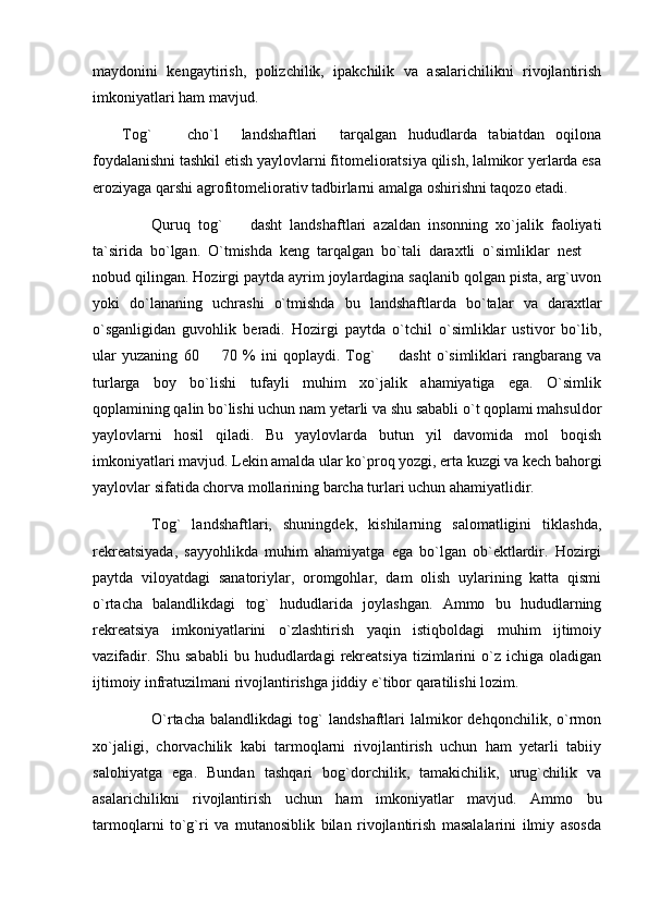 maydonini   kengaytirish,   polizchilik,   ipakchilik   va   asalarichilikni   rivojlantirish
imkoniyatlari ham mavjud.
Tog`     cho`l     landshaftlari     tarqalgan   hududlarda   tabiatdan   oqilona
foydalanishni tashkil etish yaylovlarni fitomelioratsiya qilish, lalmikor yerlarda esa
eroziyaga qarshi agrofitomeliorativ tadbirlarni amalga oshirishni taqozo etadi.
Quruq   tog`     dasht   landshaftlari   azaldan   insonning   xo`jalik   faoliyati	

ta`sirida   bo`lgan.   O`tmishda   keng   tarqalgan   bo`tali   daraxtli   o`simliklar   nest  	

nobud qilingan. Hozirgi paytda ayrim joylardagina saqlanib qolgan pista, arg`uvon
yoki   do`lananing   uchrashi   o`tmishda   bu   landshaftlarda   bo`talar   va   daraxtlar
o`sganligidan   guvohlik   beradi.   Hozirgi   paytda   o`tchil   o`simliklar   ustivor   bo`lib,
ular   yuzaning   60     70   %   ini   qoplaydi.   Tog`     dasht   o`simliklari   rangbarang   va	
 
turlarga   boy   bo`lishi   tufayli   muhim   xo`jalik   ahamiyatiga   ega.   O`simlik
qoplamining qalin bo`lishi uchun nam yetarli va shu sababli o`t qoplami mahsuldor
yaylovlarni   hosil   qiladi.   Bu   yaylovlarda   butun   yil   davomida   mol   boqish
imkoniyatlari mavjud. Lekin amalda ular ko`proq yozgi, erta kuzgi va kech bahorgi
yaylovlar sifatida chorva mollarining barcha turlari uchun ahamiyatlidir.
Tog`   landshaftlari,   shuningdek,   kishilarning   salomatligini   tiklashda,
rekreatsiyada,   sayyohlikda   muhim   ahamiyatga   ega   bo`lgan   ob`ektlardir.   Hozirgi
paytda   viloyatdagi   sanatoriylar,   oromgohlar,   dam   olish   uylarining   katta   qismi
o`rtacha   balandlikdagi   tog`   hududlarida   joylashgan.   Ammo   bu   hududlarning
rekreatsiya   imkoniyatlarini   o`zlashtirish   yaqin   istiqboldagi   muhim   ijtimoiy
vazifadir.  Shu  sababli   bu  hududlardagi   rekreatsiya   tizimlarini  o`z  ichiga  oladigan
ijtimoiy infratuzilmani rivojlantirishga jiddiy e`tibor qaratilishi lozim.
O`rtacha   balandlikdagi   tog`   landshaftlari   lalmikor   dehqonchilik,   o`rmon
xo`jaligi,   chorvachilik   kabi   tarmoqlarni   rivojlantirish   uchun   ham   yetarli   tabiiy
salohiyatga   ega.   Bundan   tashqari   bog`dorchilik,   tamakichilik,   urug`chilik   va
asalarichilikni   rivojlantirish   uchun   ham   imkoniyatlar   mavjud.   Ammo   bu
tarmoqlarni   to`g`ri   va   mutanosiblik   bilan   rivojlantirish   masalalarini   ilmiy   asosda 