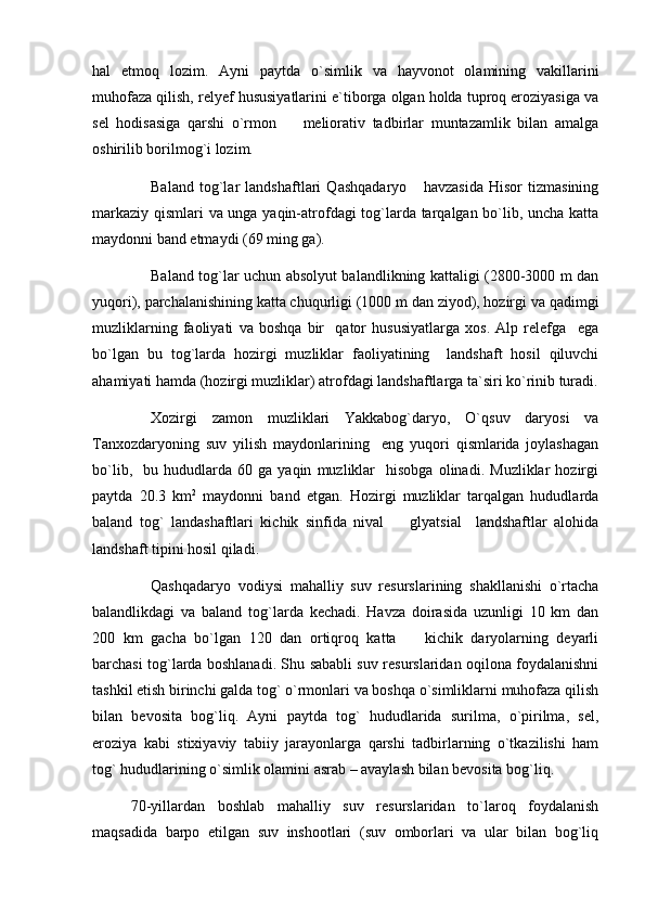 hal   etmoq   lozim.   Ayni   paytda   o`simlik   va   hayvonot   olamining   vakillarini
muhofaza qilish, relyef hususiyatlarini e`tiborga olgan holda tuproq eroziyasiga va
sel   hodisasiga   qarshi   o`rmon     meliorativ   tadbirlar   muntazamlik   bilan   amalga
oshirilib borilmog`i lozim. 
Baland   tog`lar   landshaftlari   Qashqadaryo       havzasida   Hisor   tizmasining
markaziy qismlari va unga yaqin-atrofdagi tog`larda tarqalgan bo`lib, uncha katta
maydonni band etmaydi (69 ming ga). 
Baland tog`lar uchun absolyut balandlikning kattaligi (2800-3000 m dan
yuqori), parchalanishining katta chuqurligi (1000 m dan ziyod), hozirgi va qadimgi
muzliklarning   faoliyati   va   boshqa   bir     qator   hususiyatlarga   xos.   Alp   relefga     ega
bo`lgan   bu   tog`larda   hozirgi   muzliklar   faoliyatining     landshaft   hosil   qiluvchi
ahamiyati hamda (hozirgi muzliklar) atrofdagi landshaftlarga ta`siri ko`rinib turadi.
Xozirgi   zamon   muzliklari   Yakkabog`daryo,   O`qsuv   daryosi   va
Tanxozdaryoning   suv   yilish   maydonlarining     eng   yuqori   qismlarida   joylashagan
bo`lib,     bu   hududlarda   60   ga  yaqin   muzliklar     hisobga   olinadi.   Muzliklar   hozirgi
paytda   20.3   km 2
  maydonni   band   etgan.   Hozirgi   muzliklar   tarqalgan   hududlarda
baland   tog`   landashaftlari   kichik   sinfida   nival     glyatsial     landshaftlar   alohida	

landshaft tipini hosil qiladi. 
Qashqadaryo   vodiysi   mahalliy   suv   resurslarining   shakllanishi   o`rtacha
balandlikdagi   va   baland   tog`larda   kechadi.   Havza   doirasida   uzunligi   10   km   dan
200   km   gacha   bo`lgan   120   dan   ortiqroq   katta     kichik   daryolarning   deyarli	

barchasi tog`larda boshlanadi. Shu sababli suv resurslaridan oqilona foydalanishni
tashkil etish birinchi galda tog` o`rmonlari va boshqa o`simliklarni muhofaza qilish
bilan   bevosita   bog`liq.   Ayni   paytda   tog`   hududlarida   surilma,   o`pirilma,   sel,
eroziya   kabi   stixiyaviy   tabiiy   jarayonlarga   qarshi   tadbirlarning   o`tkazilishi   ham
tog` hududlarining o`simlik olamini asrab – avaylash bilan bevosita bog`liq.
70-yillardan   boshlab   mahalliy   suv   resurslaridan   tо`laroq   foydalanish
maqsadida   barpo   etilgan   suv   inshootlari   (suv   omborlari   va   ular   bilan   bog`liq 