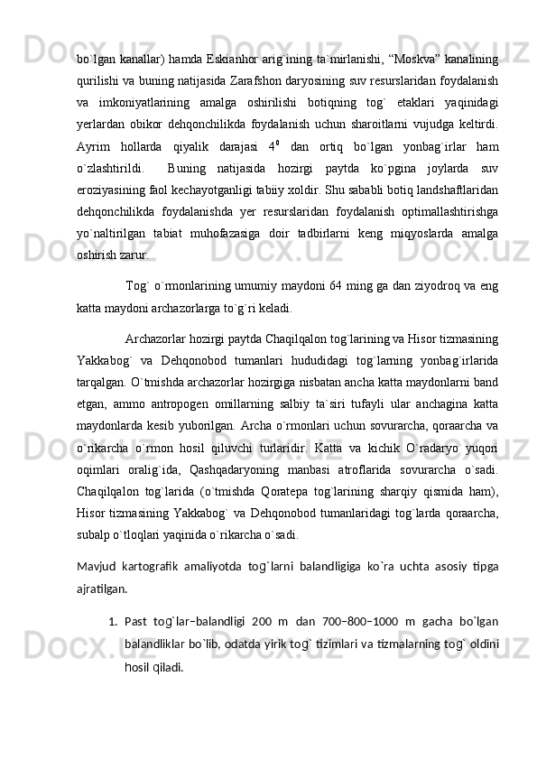 bо`lgan kanallar)  hamda Eskianhor  arig`ining ta`mirlanishi, “Moskva”  kanalining
qurilishi va buning natijasida Zarafshon daryosining suv resurslaridan foydalanish
va   imkoniyatlarining   amalga   oshirilishi   botiqning   tog`   etaklari   yaqinidagi
yerlardan   obikor   dehqonchilikda   foydalanish   uchun   sharoitlarni   vujudga   keltirdi.
Ayrim   hollarda   qiyalik   darajasi   4 0
  dan   ortiq   bо`lgan   yonbag`irlar   ham
о`zlashtirildi.     Buning   natijasida   hozirgi   paytda   kо`pgina   joylarda   suv
eroziyasining faol kechayotganligi tabiiy xoldir. Shu sababli botiq landshaftlaridan
dehqonchilikda   foydalanishda   yer   resurslaridan   foydalanish   optimallashtirishga
yо`naltirilgan   tabiat   muhofazasiga   doir   tadbirlarni   keng   miqyoslarda   amalga
oshirish zarur.
Tog` o`rmonlarining umumiy maydoni 64 ming ga dan ziyodroq va eng
katta maydoni archazorlarga to`g`ri keladi.
Archazorlar hozirgi paytda Chaqilqalon tog`larining va Hisor tizmasining
Yakkabog`   va   Dehqonobod   tumanlari   hududidagi   tog`larning   yonbag`irlarida
tarqalgan. O`tmishda archazorlar hozirgiga nisbatan ancha katta maydonlarni band
etgan,   ammo   antropogen   omillarning   salbiy   ta`siri   tufayli   ular   anchagina   katta
maydonlarda kesib yuborilgan.   Archa  o`rmonlari  uchun  sovurarcha,  qoraarcha  va
o`rikarcha   o`rmon   hosil   qiluvchi   turlaridir.   Katta   va   kichik   O`radaryo   yuqori
oqimlari   oralig`ida,   Qashqadaryoning   manbasi   atroflarida   sovurarcha   o`sadi.
Chaqilqalon   tog`larida   (o`tmishda   Qoratepa   tog`larining   sharqiy   qismida   ham),
Hisor   tizmasining   Yakkabog`   va   Dehqonobod   tumanlaridagi   tog`larda   qoraarcha,
subalp o`tloqlari yaqinida o`rikarcha o`sadi.
Mavjud   kartografik   amaliyotda   to g` larni   balandligiga   kо`ra   uchta   asosiy   ti p ga
ajratilgan.
1. Past   to g` lar–balandligi   200   m   dan   700–800–1000   m   gacha   bо`lgan
balandliklar bо`lib, odatda yirik to g`   tizimlari va tizmalarning to g`   oldini
h osil  q iladi. 