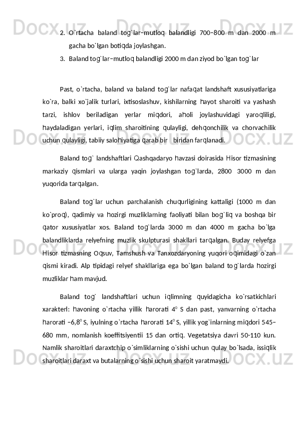 2. О`rtacha   baland   to g` lar–mutlo q   balandligi   700–800   m   dan   2000   m
gacha bо`lgan boti q da joylashgan.
3. Baland to g` lar–mutlo q  balandligi 2000 m dan ziyod bо`lgan to g` lar
Past,   о`rtacha,   baland   va   baland   to g` lar   nafa q at   landshaft   xususiyatlariga
kо`ra,   balki   xо`jalik   turlari,   ixtisoslashuv,   kishilarning   h ayot   sharoiti   va   yashash
tarzi,   ishlov   beriladigan   yerlar   mi q dori,   a h oli   joylashuvidagi   yaro q liligi,
h aydaladigan   yerlari,   i q lim   sharoitining   q ulayligi,   deh q onchilik   va   chorvachilik
uchun  q ulayligi, tabiiy salo h iyatiga  q arab bir biridan far q lanadi.
Baland  to g`   landshaftlari   Q ashqadaryo   h avzasi doirasida   H isor  tizmasining
markaziy   q ismlari   va   ularga   yaqin   joylashgan   to g` larda,   2800 3000   m   dan	

yuqorida tar q algan.
Baland   to g` lar   uchun   parchalanish   chu q urligining   kattaligi   (1000   m   dan
kо`pro q ),   q adimiy   va   h ozirgi   muzliklarning   faoliyati   bilan   bo g` li q   va   boshqa   bir
q ator   xususiyatlar   xos.   Baland   to g` larda   3000   m   dan   4000   m   gacha   bо`lga
balandliklarda   relyefning   muzlik   skulpturasi   shakllari   tar q algan.   Buday   relyefga
H isor   tizmasning   O q suv,   Tamshush   va   Tanxozdaryoning   yuqori   o q imidagi   о`zan
q ismi   kiradi.   Alp   tipidagi   relyef   shakllariga   ega   bо`lgan   baland   to g` larda   h ozirgi
muzliklar  h am mavjud.
Baland   to g`   landshaftlari   uchun   i q limning   q uyidagicha   kо`rsatkichlari
xarakterl:   h avoning   о`rtacha   yillik   h arorati   4 0  
S   dan   past,   yanvarning   о`rtacha
h arorati –6,8 0  
S, iyulning о`rtacha   h arorati 14 0  
S, yillik yog ` inlarning mi q dori 545–
680   mm,   nomlanish   koeffitsiyentii   15   dan   orti q .   Vegetatsiya   davri   50-110   kun.
Namlik sharoitlari daraxtchip о`simliklarning о`sishi uchun   q ulay bо`lsada, issi q lik
sharoitlari daraxt va butalarning о`sishi uchun sharoit yaratmaydi. 