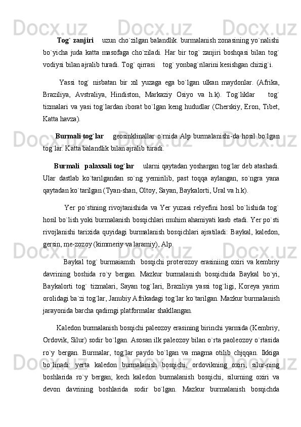             Tog` zanjiri    uzun cho`zilgan balandlik. burmalanish zonasining yo`nalishi
bo`yicha   juda   katta   masofaga   cho`ziladi.   Har   bir   tog`   zanjiri   boshqasi   bilan   tog`
vodiysi bilan ajralib turadi. Tog` qirrasi   tog` yonbag`rilarini kesishgan chizig`i.	

          Yassi   tog`   nisbatan   bir   xil   yuzaga   ega   bo`lgan   ulkan   maydonlar.   (Afrika,
Braziliya,   Avstraliya,   Hindiston,   Markaziy   Osiyo   va   h.k).   Tog`liklar     tog`	

tizmalari   va  yasi   tog`lardan  iborat   bo`lgan  keng hududlar   (Cherskiy,  Eron,  Tibet,
Katta havza).
          Burmali  tog`lar    geosinklinallar  o`rnida Alp burmalanishi-da hosil  bo`lgan	

tog`lar. Katta balandlik bilan ajralib turadi.
          Burmali   palaxsali tog`lar	
    ularni qaytadan yoshargan tog`lar deb atashadi.	
Ular   dastlab   ko`tarilgandan   so`ng   yemirilib,   past   toqqa   aylangan,   so`ngra   yana
qaytadan ko`tarilgan (Tyan-shan, Oltoy, Sayan, Baykalorti, Ural va h.k).
                Yer   po`stining   rivojtanishida   va   Yer   yuzasi   relyefini   hosil   bo`lishida   tog`
hosil bo`lish yoki burmalanish bosqichlari muhim ahamiyati kasb etadi. Yer po`sti
rivojlanishi   tarixida   quyidagi   burmalanish   bosqichlari   ajratiladi:   Baykal,   kaledon,
gersin, me-zozoy (kimmeriy va laramiy), Alp.
                Baykal   tog`   burmaiamsh     bosqichi   proterozoy   erasiniing   oxiri   va   kembriy
davrining   boshida   ro`y   bergan.   Mazkur   burmala nish   bosqichida   Baykal   bo`yi,
Baykalorti   tog`   tizmalari,   Sayan   tog`Iari,   Braziliya   yassi   tog`ligi,   Koreya   yarim
orolidagi ba`zi tog`lar, Janubiy Afrikadagi tog`lar ko`tarilgan. Mazkur burma lanish
jarayonida barcha qadimgi platformalar shakllangan.
        Kaledon burmalanish bosqichi paleozoy erasining birinchi yarmida (Kembriy,
Ordovik, Silur) sodir bo`lgan. Asosan ilk paleozoy bilan o`rta paoleozoy o`rtasida
ro`y   bergan.   Burmalar,   tog`lar   paydo   bo`lgan   va   magma   otilib   chjqqan.   Ikkiga
bo`linadi:   yerta   kaledon   burmalanish   bosqichi,   ordovikning   oxiri,   silur-ning
boshlarida   ro`y   bergan;   kech   kaledon   burmalanish   bosqichi,   silurning   oxiri   va
devon   davrining   boshlarida   sodir   bo`lgan.   Mazkur   burmalanish   bosqichda 