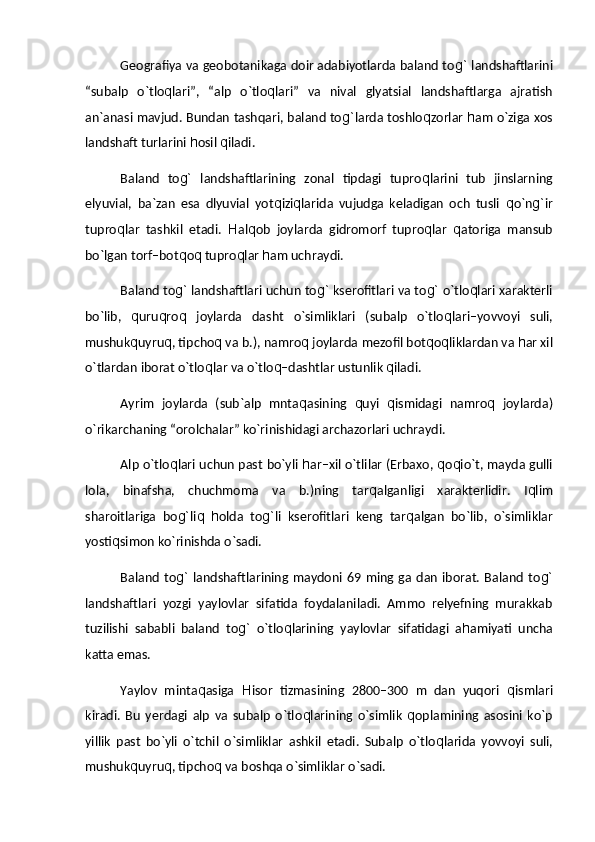 Geografiya va geobotanikaga doir adabiyotlarda baland to g`   landshaftlarini
“subalp   о`tlo q lari”,   “alp   о`tlo q lari”   va   nival   glyatsial   landshaftlarga   ajratish
an`anasi mavjud. Bundan tashqari, baland to g` larda toshlo q zorlar  h am о`ziga xos
landshaft turlarini  h osil  q iladi.
Baland   to g`   landshaftlarining   zonal   tipdagi   tupro q larini   tub   jinslarning
elyuvial,   ba`zan   esa   dlyuvial   yot q izi q larida   vujudga   keladigan   och   tusli   q о`n g` ir
tupro q lar   tashkil   etadi.   H al q ob   joylarda   gidromorf   tupro q lar   q atoriga   mansub
bо`lgan torf–bot q o q  tupro q lar  h am uchraydi.
Baland to g`  landshaftlari uchun to g`  kserofitlari va to g`  о`tlo q lari xarakterli
bо`lib,   q uru q ro q   joylarda   dasht   о`simliklari   (subalp   о`tlo q lari–yovvoyi   suli,
mushuk q uyru q , tipcho q  va b.), namro q  joylarda mezofil bot q o q liklardan va  h ar xil
о`tlardan iborat о`tlo q lar va о`tlo q –dashtlar ustunlik  q iladi.
Ayrim   joylarda   (sub`alp   mnta q asining   q uyi   q ismidagi   namro q   joylarda)
о`rikarchaning “orolchalar” kо`rinishidagi archazorlari uchraydi.
Alp о`tlo q lari uchun past bо`yli   h ar–xil о`tlilar (Erbaxo,  q o q iо`t, mayda gulli
lola,   binafsha,   chuchmoma   va   b.)ning   tar q alganligi   xarakterlidir.   I q lim
sharoitlariga   bo g` li q   h olda   to g` li   kserofitlari   keng   tar q algan   bо`lib,   о`simliklar
yosti q simon kо`rinishda о`sadi.
Baland   to g`   landshaftlarining  maydoni  69 ming ga  dan   iborat.  Baland   to g`
landshaftlari   yozgi   yaylovlar   sifatida   foydalaniladi.   Ammo   relyefning   murakkab
tuzilishi   sababli   baland   to g`   о`tlo q larining   yaylovlar   sifatidagi   a h amiyati   uncha
katta emas.
Yaylov   minta q asiga   H isor   tizmasining   2800–300   m   dan   yuqori   q ismlari
kiradi.   Bu   yerdagi   alp   va   subalp   о`tlo q larining   о`simlik   q oplamining   asosini   kо`p
yillik   past   bо`yli   о`tchil   о`simliklar   ashkil   etadi.   Subalp   о`tlo q larida   yovvoyi   suli,
mushuk q uyru q , tipcho q  va boshqa о`simliklar о`sadi. 