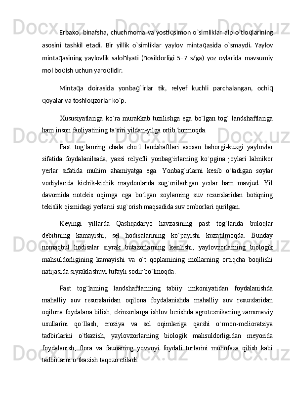 Erbaxo, binafsha,  chuchmoma  va yosti q simon  о`simliklar   alp  о`tlo q larining
asosini   tashkil   etadi.   Bir   yillik   о`simliklar   yaylov   minta q asida   о`smaydi.   Yaylov
minta q asining   yaylovlik   salo hi yati   ( h osildorligi   5–7   s/ga)   yoz   oylarida   mavsumiy
mol bo q ish uchun yaro q lidir.
Minta q a   doirasida   yonba g` irlar   tik,   relyef   kuchli   parchalangan,   ochi q
q oyalar va toshlo q zorlar kо`p.  
Xususiyatlariga   kо`ra   murakkab   tuzilishga   ega   bо`lgan   tog`   landshaftlariga
ham inson faoliyatining ta`siri yildan-yilga ortib bormoqda.
Past   tog`larning   chala   chо`l   landshaftlari   asosan   bahorgi-kuzgi   yaylovlar
sifatida   foydalanilsada,   yassi   relyefli   yonbag`irlarning   kо`pgina   joylari   lalmikor
yerlar   sifatida   muhim   ahamiyatga   ega.   Yonbag`irlarni   kesib   о`tadigan   soylar
vodiylarida   kichik-kichik   maydonlarda   sug`oriladigan   yerlar   ham   mavjud.   Yil
davomida   notekis   oqimga   ega   bо`lgan   soylarning   suv   resurslaridan   botiqning
tekislik qismidagi yerlarni sug`orish maqsadida suv omborlari qurilgan.
Keyingi   yillarda   Qashqadaryo   havzasining   past   tog`larida   buloqlar
debitining   kamayishi,   sel   hodisalarining   kо`payishi   kuzatilmoqda.   Bunday
nomaqbul   hodisalar   siyrak   butazorlarning   kesilishi,   yaylovzorlarning   biologik
mahsuldorligining   kamayishi   va   о`t   qoplamining   mollarning   ortiqcha   boqilishi
natijasida siyraklashuvi tufayli sodir bо`lmoqda.
Past   tog`larning   landshaftlarining   tabiiy   imkoniyatidan   foydalanishda
mahalliy   suv   resurslaridan   oqilona   foydalanishda   mahalliy   suv   resurslaridan
oqilona foydalana bilish, ekinzorlarga ishlov berishda agrotexnikaning zamonaviy
usullarini   qо`llash,   eroziya   va   sel   oqimlariga   qarshi   о`rmon-melioratsiya
tadbirlarini   о`tkazish,   yaylovzorlarning   biologik   mahsuldorligidan   meyorida
foydalanish,   flora   va   faunaning   yovvoyi   foydali   turlarini   muhofaza   qilish   kabi
tadbirlarni о`tkazish taqozo etiladi. 