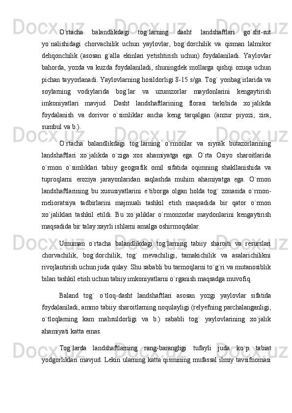 О`rtacha   balandlikdagi   tog`larning   dasht   landshaftlari   gо`sht-sut
yо`nalishidagi   chorvachilik   uchun   yaylovlar,   bog`dorchilik   va   qisman   lalmikor
dehqonchilik   (asosan   g`alla   ekinlari   yetishtirish   uchun)   foydalaniladi.   Yaylovlar
bahorda,  yozda   va   kuzda   foydalaniladi,   shuningdek   mollarga   qishqi   ozuqa   uchun
pichan tayyorlanadi. Yaylovlarning hosildorligi 8-15 s/ga. Tog` yonbag`irlarida va
soylarning   vodiylarida   bog`lar   va   uzumzorlar   maydonlarini   kengaytirish
imkoniyatlari   mavjud.   Dasht   landshaftlarining   florasi   tarkibida   xо`jalikda
foydalanish   va   dorivor   о`simliklar   ancha   keng   tarqalgan   (anzur   piyozi,   zira,
sumbul va b.).
О`rtacha   balandlikdagi   tog`larning   о`rmonlar   va   siyrak   butazorlarining
landshaftlari   xо`jalikda   о`ziga   xos   ahamiyatga   ega.   О`rta   Osiyo   sharoitlarida
о`rmon   о`simliklari   tabiiy   geografik   omil   sifatida   oqimning   shakllanishida   va
tuproqlarni   eroziya   jarayonlaridan   saqlashda   muhim   ahamiyatga   ega.   О`rmon
landshaftlarining   bu   xususiyatlarini   e`tiborga   olgan   holda   tog`   zonasida   о`rmon-
melioratsiya   tadbirlarini   majmuali   tashkil   etish   maqsadida   bir   qator   о`rmon
xо`jaliklari   tashkil   etildi.   Bu   xо`jaliklar   о`rmonzorlar   maydonlarini   kengaytirish
maqsadida bir talay xayrli ishlarni amalga oshirmoqdalar.
Umuman   о`rtacha   balandlikdagi   tog`larning   tabiiy   sharoiti   va   resurslari
chorvachilik,   bog`dorchilik,   tog`   mevachiligi,   tamakichilik   va   asalarichilikni
rivojlantirish uchun juda qulay. Shu sababli bu tarmoqlarni tо`g`ri va mutanosiblik
bilan tashkil etish uchun tabiiy imkoniyatlarni о`rganish maqsadga muvofiq.
Baland   tog`   о`tloq-dasht   landshaftlari   asosan   yozgi   yaylovlar   sifatida
foydalaniladi, ammo tabiiy sharoitlarning noqulayligi (relyefning parchalanganligi,
о`tloqlarning   kam   mahsuldorligi   va   b.)   sababli   tog`   yaylovlarining   xо`jalik
ahamiyati katta emas.
Tog`larda   landshaftlarning   rang-barangligi   tufayli   juda   kо`p   tabiat
yodgorliklari mavjud. Lekin ularning katta qismining mufassal ilmiy tavsifnomasi 