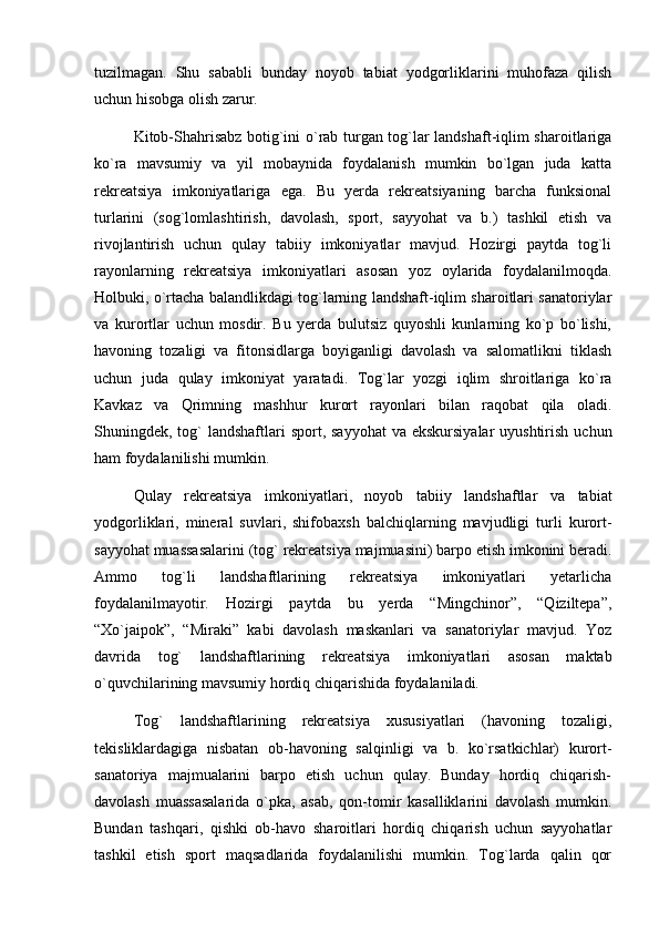 tuzilmagan.   Shu   sababli   bunday   noyob   tabiat   yodgorliklarini   muhofaza   qilish
uchun hisobga olish zarur.
Kitob-Shahrisabz botig`ini о`rab turgan tog`lar landshaft-iqlim sharoitlariga
kо`ra   mavsumiy   va   yil   mobaynida   foydalanish   mumkin   bо`lgan   juda   katta
rekreatsiya   imkoniyatlariga   ega.   Bu   yerda   rekreatsiyaning   barcha   funksional
turlarini   (sog`lomlashtirish,   davolash,   sport,   sayyohat   va   b.)   tashkil   etish   va
rivojlantirish   uchun   qulay   tabiiy   imkoniyatlar   mavjud.   Hozirgi   paytda   tog`li
rayonlarning   rekreatsiya   imkoniyatlari   asosan   yoz   oylarida   foydalanilmoqda.
Holbuki, о`rtacha balandlikdagi tog`larning landshaft-iqlim sharoitlari sanatoriylar
va   kurortlar   uchun   mosdir.   Bu   yerda   bulutsiz   quyoshli   kunlarning   kо`p   bо`lishi,
havoning   tozaligi   va   fitonsidlarga   boyiganligi   davolash   va   salomatlikni   tiklash
uchun   juda   qulay   imkoniyat   yaratadi.   Tog`lar   yozgi   iqlim   shroitlariga   kо`ra
Kavkaz   va   Qrimning   mashhur   kurort   rayonlari   bilan   raqobat   qila   oladi.
Shuningdek, tog`  landshaftlari  sport, sayyohat  va ekskursiyalar  uyushtirish  uchun
ham foydalanilishi mumkin.
Qulay   rekreatsiya   imkoniyatlari,   noyob   tabiiy   landshaftlar   va   tabiat
yodgorliklari,   mineral   suvlari,   shifobaxsh   balchiqlarning   mavjudligi   turli   kurort-
sayyohat muassasalarini (tog` rekreatsiya majmuasini) barpo etish imkonini beradi.
Ammo   tog`li   landshaftlarining   rekreatsiya   imkoniyatlari   yetarlicha
foydalanilmayotir.   Hozirgi   paytda   bu   yerda   “Mingchinor”,   “Qiziltepa”,
“Xо`jaipok”,   “Miraki”   kabi   davolash   maskanlari   va   sanatoriylar   mavjud.   Yoz
davrida   tog`   landshaftlarining   rekreatsiya   imkoniyatlari   asosan   maktab
о`quvchilarining mavsumiy hordiq chiqarishida foydalaniladi.
Tog`   landshaftlarining   rekreatsiya   xususiyatlari   (havoning   tozaligi,
tekisliklardagiga   nisbatan   ob-havoning   salqinligi   va   b.   kо`rsatkichlar)   kurort-
sanatoriya   majmualarini   barpo   etish   uchun   qulay.   Bunday   hordiq   chiqarish-
davolash   muassasalarida   о`pka,   asab,   qon-tomir   kasalliklarini   davolash   mumkin.
Bundan   tashqari,   qishki   ob-havo   sharoitlari   hordiq   chiqarish   uchun   sayyohatlar
tashkil   etish   sport   maqsadlarida   foydalanilishi   mumkin.   Tog`larda   qalin   qor 