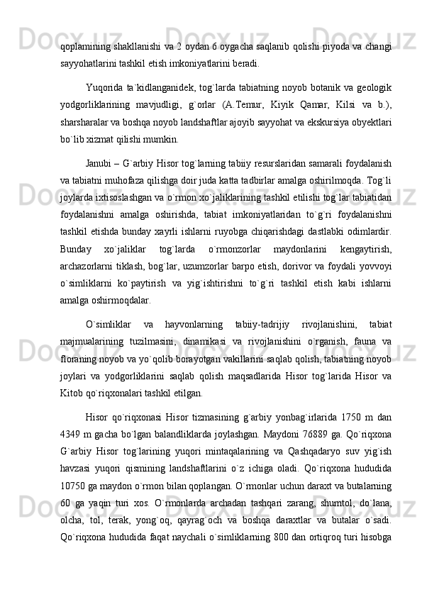 qoplamining shakllanishi va 2 oydan 6 oygacha saqlanib qolishi piyoda va changi
sayyohatlarini tashkil etish imkoniyatlarini beradi.
Yuqorida   ta`kidlanganidek,   tog`larda   tabiatning   noyob   botanik   va   geologik
yodgorliklarining   mavjudligi,   g`orlar   (A.Temur,   Kiyik   Qamar,   Kilsi   va   b.),
sharsharalar va boshqa noyob landshaftlar ajoyib sayyohat va ekskursiya obyektlari
bо`lib xizmat qilishi mumkin.
Janubi – G`arbiy Hisor tog`larning tabiiy resurslaridan samarali foydalanish
va tabiatni muhofaza qilishga doir juda katta tadbirlar amalga oshirilmoqda. Tog`li
joylarda ixtisoslashgan va о`rmon xо`jaliklarining tashkil etilishi tog`lar tabiatidan
foydalanishni   amalga   oshirishda,   tabiat   imkoniyatlaridan   tо`g`ri   foydalanishni
tashkil   etishda   bunday   xayrli   ishlarni   ruyobga  chiqarishdagi   dastlabki   odimlardir.
Bunday   xо`jaliklar   tog`larda   о`rmonzorlar   maydonlarini   kengaytirish,
archazorlarni  tiklash,  bog`lar, uzumzorlar barpo etish, dorivor va foydali  yovvoyi
о`simliklarni   kо`paytirish   va   yig`ishtirishni   tо`g`ri   tashkil   etish   kabi   ishlarni
amalga oshirmoqdalar.
О`simliklar   va   hayvonlarning   tabiiy-tadrijiy   rivojlanishini,   tabiat
majmualarining   tuzilmasini,   dinamikasi   va   rivojlanishini   о`rganish,   fauna   va
floraning noyob va yо`qolib borayotgan vakillarini saqlab qolish, tabiatning noyob
joylari   va   yodgorliklarini   saqlab   qolish   maqsadlarida   Hisor   tog`larida   Hisor   va
Kitob qо`riqxonalari tashkil etilgan.
Hisor   qо`riqxonasi   Hisor   tizmasining   g`arbiy   yonbag`irlarida   1750   m   dan
4349 m gacha bо`lgan balandliklarda joylashgan. Maydoni  76889 ga. Qо`riqxona
G`arbiy   Hisor   tog`larining   yuqori   mintaqalarining   va   Qashqadaryo   suv   yig`ish
havzasi   yuqori   qismining   landshaftlarini   о`z   ichiga   oladi.   Qо`riqxona   hududida
10750 ga maydon о`rmon bilan qoplangan. О`rmonlar uchun daraxt va butalarning
60   ga   yaqin   turi   xos.   О`rmonlarda   archadan   tashqari   zarang,   shumtol,   dо`lana,
olcha,   tol,   terak,   yong`oq,   qayrag`och   va   boshqa   daraxtlar   va   butalar   о`sadi.
Qо`riqxona hududida faqat naychali о`simliklarning 800 dan ortiqroq turi hisobga 
