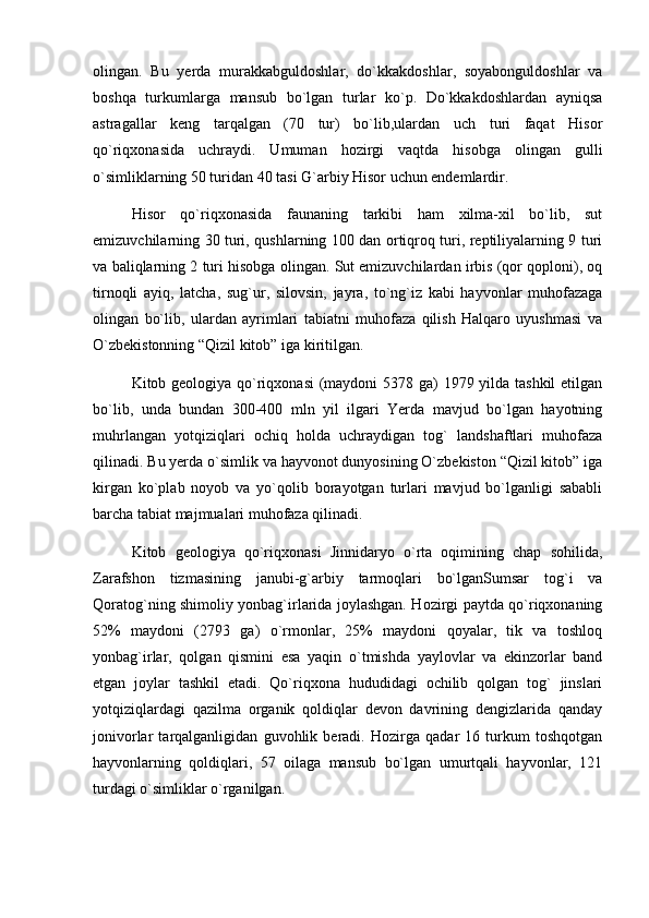 olingan.   Bu   yerda   murakkabguldoshlar,   dо`kkakdoshlar,   soyabonguldoshlar   va
boshqa   turkumlarga   mansub   bо`lgan   turlar   kо`p.   Dо`kkakdoshlardan   ayniqsa
astragallar   keng   tarqalgan   (70   tur)   bо`lib,ulardan   uch   turi   faqat   Hisor
qо`riqxonasida   uchraydi.   Umuman   hozirgi   vaqtda   hisobga   olingan   gulli
о`simliklarning 50 turidan 40 tasi G`arbiy Hisor uchun endemlardir.
Hisor   qо`riqxonasida   faunaning   tarkibi   ham   xilma-xil   bо`lib,   sut
emizuvchilarning 30 turi, qushlarning 100 dan ortiqroq turi, reptiliyalarning 9 turi
va baliqlarning 2 turi hisobga olingan. Sut emizuvchilardan irbis (qor qoploni), oq
tirnoqli   ayiq,   latcha,   sug`ur,   silovsin,   jayra,   tо`ng`iz   kabi   hayvonlar   muhofazaga
olingan   bо`lib,   ulardan   ayrimlari   tabiatni   muhofaza   qilish   Halqaro   uyushmasi   va
О`zbekistonning “Qizil kitob” iga kiritilgan.
Kitob geologiya qо`riqxonasi  (maydoni  5378 ga) 1979 yilda tashkil  etilgan
bо`lib,   unda   bundan   300-400   mln   yil   ilgari   Yerda   mavjud   bо`lgan   hayotning
muhrlangan   yotqiziqlari   ochiq   holda   uchraydigan   tog`   landshaftlari   muhofaza
qilinadi. Bu yerda о`simlik va hayvonot dunyosining О`zbekiston “Qizil kitob” iga
kirgan   kо`plab   noyob   va   yо`qolib   borayotgan   turlari   mavjud   bо`lganligi   sababli
barcha tabiat majmualari muhofaza qilinadi.
Kitob   geologiya   qо`riqxonasi   Jinnidaryo   о`rta   oqimining   chap   sohilida,
Zarafshon   tizmasining   janubi-g`arbiy   tarmoqlari   bо`lganSumsar   tog`i   va
Qoratog`ning shimoliy yonbag`irlarida joylashgan. Hozirgi paytda qо`riqxonaning
52%   maydoni   (2793   ga)   о`rmonlar,   25%   maydoni   qoyalar,   tik   va   toshloq
yonbag`irlar,   qolgan   qismini   esa   yaqin   о`tmishda   yaylovlar   va   ekinzorlar   band
etgan   joylar   tashkil   etadi.   Qо`riqxona   hududidagi   ochilib   qolgan   tog`   jinslari
yotqiziqlardagi   qazilma   organik   qoldiqlar   devon   davrining   dengizlarida   qanday
jonivorlar   tarqalganligidan   guvohlik   beradi.   Hozirga   qadar   16   turkum   toshqotgan
hayvonlarning   qoldiqlari,   57   oilaga   mansub   bо`lgan   umurtqali   hayvonlar,   121
turdagi о`simliklar о`rganilgan. 