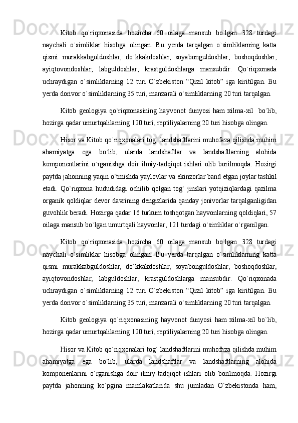 Kitob   qо`riqxonasida   hozircha   60   oilaga   mansub   bо`lgan   328   turdagi
naychali   о`simliklar   hisobga   olingan.   Bu   yerda   tarqalgan   о`simliklarning   katta
qismi   murakkabguldoshlar,   dо`kkakdoshlar,   soyabonguldoshlar,   boshoqdoshlar,
ayiqtovondoshlar,   labguldoshlar,   krastguldoshlarga   mansubdir.   Qо`riqxonada
uchraydigan   о`simliklarning   12   turi   О`zbekiston   “Qizil   kitob”   iga   kiritilgan.   Bu
yerda dorivor о`simliklarning 35 turi, manzarali о`simliklarning 20 turi tarqalgan.
Kitob   geologiya   qо`riqxonasining   hayvonot   dunyosi   ham   xilma-xil     bо`lib,
hozirga qadar umurtqalilarning 120 turi, reptiliyalarning 20 turi hisobga olingan.
Hisor va Kitob qо`riqxonalari tog` landshaftlarini muhofaza qilishda muhim
ahamiyatga   ega   bо`lib,   ularda   landshaftlar   va   landshaftlarning   alohida
komponentlarini   о`rganishga   doir   ilmiy-tadqiqot   ishlari   olib   borilmoqda.   Hozirgi
paytda jahonning yaqin о`tmishda yaylovlar va ekinzorlar band etgan joylar tashkil
etadi.   Qо`riqxona   hududidagi   ochilib   qolgan   tog`   jinslari   yotqiziqlardagi   qazilma
organik qoldiqlar devor davrining dengizlarida qanday jonivorlar tarqalganligidan
guvohlik beradi. Hozirga qadar 16 turkum toshqotgan hayvonlarning qoldiqlari, 57
oilaga mansub bо`lgan umurtqali hayvonlar, 121 turdagi о`simliklar о`rganilgan.
Kitob   qо`riqxonasida   hozircha   60   oilaga   mansub   bо`lgan   328   turdagi
naychali   о`simliklar   hisobga   olingan.   Bu   yerda   tarqalgan   о`simliklarning   katta
qismi   murakkabguldoshlar,   dо`kkakdoshlar,   soyabonguldoshlar,   boshoqdoshlar,
ayiqtovondoshlar,   labguldoshlar,   krastguldoshlarga   mansubdir.   Qо`riqxonada
uchraydigan   о`simliklarning   12   turi   О`zbekiston   “Qizil   kitob”   iga   kiritilgan.   Bu
yerda dorivor о`simliklarning 35 turi, manzarali о`simliklarning 20 turi tarqalgan.
Kitob   geologiya   qо`riqxonasining   hayvonot   dunyosi   ham   xilma-xil   bо`lib,
hozirga qadar umurtqalilarning 120 turi, reptiliyalarning 20 turi hisobga olingan.
Hisor va Kitob qо`riqxonalari tog` landshaftlarini muhofaza qilishda muhim
ahamiyatga   ega   bо`lib,   ularda   landshaftlar   va   landshaftlarning   alohida
komponenlarini   о`rganishga   doir   ilmiy-tadqiqot   ishlari   olib   borilmoqda.   Hozirgi
paytda   jahonning   kо`pgina   mamlakatlarida   shu   jumladan   О`zbekistonda   ham, 