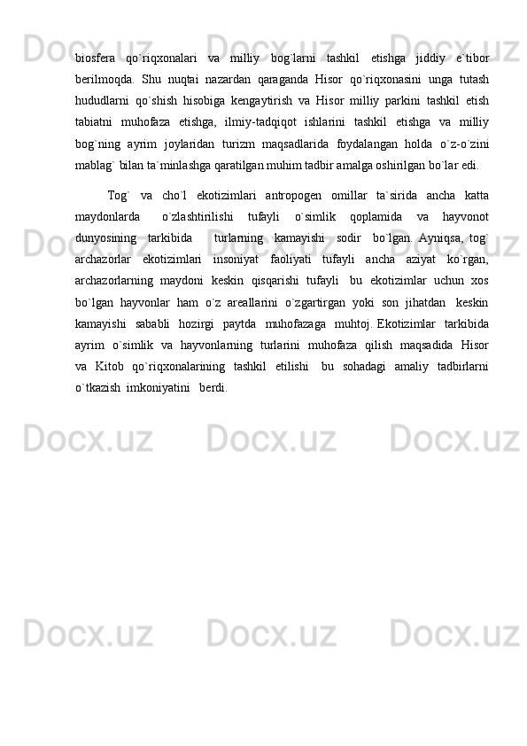 biosfera   qо`riqxonalari   va   milliy   bog`larni   tashkil   etishga   jiddiy   e`tibor
berilmoqda.   Shu   nuqtai   nazardan   qaraganda   Hisor   qо`riqxonasini   unga   tutash
hududlarni   qо`shish   hisobiga   kengaytirish   va   Hisor   milliy   parkini   tashkil   etish
tabiatni   muhofaza   etishga,   ilmiy-tadqiqot   ishlarini   tashkil   etishga   va   milliy
bog`ning   ayrim   joylaridan   turizm   maqsadlarida   foydalangan   holda   о`z-о`zini
mablag` bilan ta`minlashga qaratilgan muhim tadbir amalga oshirilgan bо`lar edi.
Tog`     va     cho`l     ekotizimlari     antropogen     omillar     ta`sirida     ancha     katta
maydonlarda       o`zlashtirilishi     tufayli     o`simlik     qoplamida     va     hayvonot
dunyosining     tarkibida         turlarning     kamayishi     sodir     bo`lgan.   Ayniqsa,   tog`
archazorlar     ekotizimlari     insoniyat     faoliyati     tufayli     ancha     aziyat     ko`rgan,
archazorlarning  maydoni  keskin  qisqarishi  tufayli   bu  ekotizimlar  uchun  xos
bo`lgan  hayvonlar  ham  o`z  areallarini  o`zgartirgan  yoki  son  jihatdan   keskin
kamayishi     sababli     hozirgi     paytda    muhofazaga     muhtoj.  Ekotizimlar     tarkibida
ayrim   o`simlik   va   hayvonlarning   turlarini   muhofaza   qilish   maqsadida   Hisor
va   Kitob   qo`riqxonalarining   tashkil    etilishi      bu   sohadagi    amaliy   tadbirlarni
o`tkazish  imkoniyatini   berdi. 