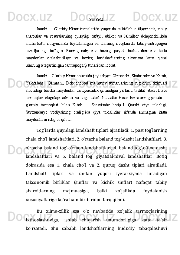 XULOSA
Janubi     G`arbiy   Hisor   tizmalarida   yuqorida   ta`kidlab   о`tilganidek,   tabiiy
sharoitlar   va   resurslarning   qulayligi   tufayli   obikor   va   lalmikor   dehqonchilikda
ancha   katta   miqyoslarda   foydalanilgan   va   ularning   rivojlanishi   tabiiy-antropogen
tavsifga   ega   bо`lgan.   Buning   natijasida   hozirgi   paytda   hudud   doirasida   katta
maydonlar   о`zlashtirilgan   va   hozirgi   landshaftlarning   aksariyat   katta   qismi
ularning о`zgartirilgan (antropogen) turlaridan iborat.
Janubi – G`arbiy Hisor doirasida joylashgan Chiroqchi, Shahrisabz va Kitob,
Yakkabog`,   Qamashi,   Dehqohobod   ma`muriy   tumanlarining   sug`orish   tizimlari
atrofidagi   barcha   maydonlar   dehqonchilik   qilinadgan   yerlarni   tashkil   etadi.Hiisor
tarmoqlari   etagidagi   adirlar   va   unga   tutash   hududlar   Hisor   tizmasining   janubi  	

g`arbiy   tarmoqlari   bilan   Kitob     Shaxrisabz   botig`I,   Qarshi   qiya   tekisligi,	

Surxondaryo   vodiysining   oralig`ida   qiya   tekisliklar   sifatida   anchagina   katta
maydonlarni ishg`ol qiladi. 
Tog`larda quyidagi landshaft tiplari ajratiladi: 1. past tog`larning
chala chо`l landshaftlari, 2. о`rtacha baland tog`-dasht landshaftlari, 3.
о`rtacha   baland   tog`-о`rmon   landshaftlari,   4.   baland   tog`-о`tloq-dasht
landshaftlari   va   5.   baland   tog`   glyatsial-nival   landshaftlar.   Botiq
doirasida   esa   1.   chala   chо`l   va   2.   quruq   dasht   tiplari   ajratiladi.
Landshaft   tiplari   va   undan   yuqori   iyerarxiyada   turadigan
taksonomik   birliklar   (sinflar   va   kichik   sinflar)   nafaqat   tabiiy
sharoitlarning   majmuasiga,   balki   xо`jalikda   foydalanish
xususiyatlariga kо`ra ham bir-biridan farq qiladi.
Bu   xilma-xillik   esa   о`z   navbatida   xо`jalik   tarmoqlarining
ixtisoslashuviga,   ishlab   chiqarish   unumdorligiga   katta   ta`sir
kо`rsatadi.   Shu   sababli   landshaftlarning   hududiy   tabaqalashuvi 