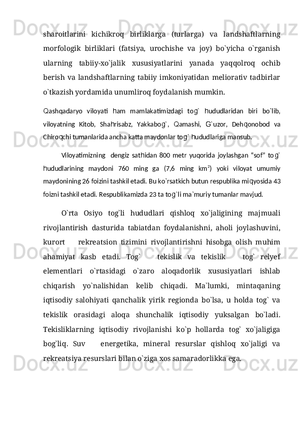 sharoitlarini   kichikroq   birliklarga   (turlarga)   va   landshaftlarning
morfologik   birliklari   (fatsiya,   urochishe   va   joy)   bо`yicha   о`rganish
ularning   tabiiy-xо`jalik   xususiyatlarini   yanada   yaqqolroq   ochib
berish   va   landshaftlarning   tabiiy   imkoniyatidan   meliorativ   tadbirlar
о`tkazish yordamida unumliroq foydalanish mumkin.
Q ashqadaryo   viloyati   h am   mamlakatimizdagi   to g`   h ududlaridan   biri   bо`lib,
viloyatning   Kitob,   Sha h risabz,   Yakkabo g` ,   Q amashi,   G` uzor,   Deh q onobod   va
Chiro q chi tumanlarida ancha katta maydonlar to g`   h ududlariga mansub.
Viloyatimizning     dengiz   sat h idan   800   metr   yuqorida   joylashgan   “sof”   to g`
h ududlarining   maydoni   760   ming   ga   (7,6   ming   km 2
)   yoki   viloyat   umumiy
maydonining 26 foizini tashkil etadi. Bu kо`rsatkich butun respublika mi q yosida 43
foizni tashkil etadi. Respublikamizda 23 ta to g` li ma`muriy tumanlar mavjud.
O`rta   Osiyo   tog`li   hududlari   qishloq   xo`jaligining   majmuali
rivojlantirish   dasturida   tabiatdan   foydalanishni,   aholi   joylashuvini,
kurort     rekreatsion   tizimini   rivojlantirishni   hisobga   olish   muhim
ahamiyat   kasb   etadi.   Tog`     tekislik   va   tekislik     tog`   relyef	
 
elementlari   o`rtasidagi   o`zaro   aloqadorlik   xususiyatlari   ishlab
chiqarish   yo`nalishidan   kelib   chiqadi.   Ma`lumki,   mintaqaning
iqtisodiy   salohiyati   qanchalik   yirik   regionda   bo`lsa,   u   holda   tog`   va
tekislik   orasidagi   aloqa   shunchalik   iqtisodiy   yuksalgan   bo`ladi.
Tekisliklarning   iqtisodiy   rivojlanishi   ko`p   hollarda   tog`   xo`jaligiga
bog`liq.   Suv     energetika,   mineral   resurslar   qishloq   xo`jaligi   va	

rekreatsiya resurslari bilan o`ziga xos samaradorlikka ega. 