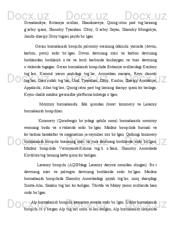 Grenalandiya,   Britaniya   orollari,   Skandinaviya,   Qozog`iston   past   tog`larining
g`arbiy   qismi,   Shimoliy   Tyanshan.   Oltoy,   G`arbiy   Sayan,   Shimoliy   Mongoliya,
Janubi-sharqiy Xitoy togiari paydo bo`lgan.
              Gersin   burmalanish   bosqichi   paleozoy   erasining   ikkinchi   yarmida   (devon,
karbon,   perm)   sodir   bo`lgan.   Devon   davrining   oxiri   va   karbon   davrining
boshlaridan   boshlanib   o`rta   va   kech   karbonda   kuchaygan   va   trias   davrining
o`rtalarida tugagan. Ger sin burmalanish bosqichida Britaniya orollaridagi Kembriy
tog`Iari,   Kornoul   yarim   orolidagi   tog`lar,   Armorikan   massivi,   Reyn   slanesli
tog`lari,   Gars   rudali   tog`lari,   Ural,   Tyanshan,   Oltoy,   Kunlun,   Sharqiy   Avstraliya,
Appalachi, Atlas tog`lari, Qozog`iston past tog`larining sharqiy qismi ko`tarilagn.
Keyin-chalik mazkur gersinidlar platforma holatiga o`tgan.
            Mezozoy   burmalanishi.   Ikki   qismdan   iborat:   kimmeriy   va   Laramiy
burmalanish bosqichlari.
              Kimmeriy   (Qoradengiz   bo`yidagi   qabila   nomi)   burmalanishi   mezozoy
erasining   boshi   va   o`rtalarida   sodir   bo`lgan.   Mazkur   bosqichda   burmali   va
ko`tarilma harakatlar   va magmatizm   ja-rayonlari  xos  bo`lgan.  Qadimgi  kimmeriy
burmalanish   bosqichi   triassning   oxiri   va   yura  davrining  boshlarida   sodir   bo`lgan.
Mazkur   bosqichda   Verxoyansk-Kolima   tog`li   o`lkasi,   Shimoliy   Amerikada
Kordilera tog`larining katta qismi ko`tarilgan.
              Laramiy   bosqichi   (AQSHdagi   Laramiy   daryosi   nomidan   olingan).   Bo`r
davrining   oxiri   va   paleogen   davrining   boshlarida   sodir   bo`lgan.   Mazkur
burmalanish   bosqichida   Shimoliy   Amerikadagi   qoyali   tog`lar,   uzoq   sharqdagi
Sixota-Alin,   Saxalin   tog`lari   ko`tarilgan.   Tibetda   va   Malay   yarim   orollarida   ham
sodir bo`lgan.
         Alp burmalanish bosqichi kaynazoy erasida sodir bo`lgan. Ushbu burmalanish
bosqichi ro`y bergan Alp tog`lari nomi bi-lan atalgan, Alp burmalanish natijasida 