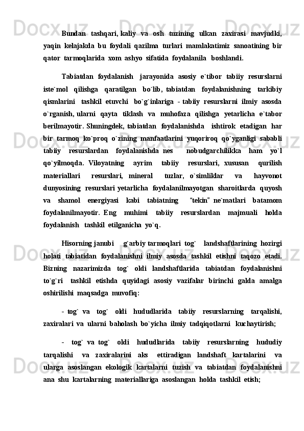 Bundan     tashqari,   kaliy     va     osh     tuzining     ulkan     zaxirasi     mavjudki,
yaqin  kelajakda  bu  foydali  qazilma  turlari  mamlakatimiz  sanoatining  bir
qator  tarmoqlarida  xom  ashyo  sifatida  foydalanila   boshlandi.
Tabiatdan   foydalanish     jarayonida   asosiy   e`tibor   tabiiy   resurslarni
iste`mol     qilishga     qaratilgan     bo`lib,   tabiatdan     foydalanishning     tarkibiy
qismlarini   tashkil  etuvchi   bo`g`inlariga  - tabiiy  resurslarni  ilmiy  asosda
o`rganish,  ularni    qayta   tiklash   va   muhofaza   qilishga   yetarlicha   e`tabor
berilmayotir. Shuningdek, tabiatdan   foydalanishda     ishtirok   etadigan   har
bir  tarmoq  ko`proq  o`zining  manfaatlarini  yuqoriroq  qo`yganligi  sababli
tabiiy     resurslardan     foydalanishda   nes     nobudgarchilikka     ham     yo`l
qo`yilmoqda.   Viloyatning     ayrim     tabiiy     resurslari,   xususan     qurilish
materiallari     resurslari,   mineral     tuzlar,   o`simliklar     va     hayvonot
dunyosining   resurslari  yetarlicha   foydalanilmayotgan   sharoitlarda   quyosh
va     shamol     energiyasi     kabi     tabiatning       tekin   ne`matlari     batamom	
 
foydalanilmayotir.   Eng     muhimi     tabiiy     resurslardan     majmuali     holda
foydalanish   tashkil  etilganicha  yo`q.
Hisorning janubi   g`arbiy tarmoqlari  tog`    landshaftlarining  hozirgi	

holati  tabiatidan   foydalanishni   ilmiy  asosda   tashkil  etishni  taqozo   etadi.
Bizning     nazarimizda     tog`     oldi     landshaftlarida     tabiatdan     foydalanishni
to`g`ri     tashkil    etishda   quyidagi    asosiy    vazifalar   birinchi   galda   amalga
oshirilishi  maqsadga  muvofiq:
-   tog`   va     tog`     oldi     hududlarida     tabiiy     resurslarning     tarqalishi,
zaxiralari  va  ularni  baholash  bo`yicha  ilmiy  tadqiqotlarni   kuchaytirish;
-     tog`   va   tog`     oldi     hududlarida     tabiiy     resurslarning     hududiy
tarqalishi       va     zaxiralarini     aks       ettiradigan     landshaft     kartalarini       va
ularga   asoslangan   ekologik   kartalarni   tuzish   va   tabiatdan   foydalanishni
ana  shu  kartalarning  materiallariga  asoslangan  holda  tashkil  etish; 