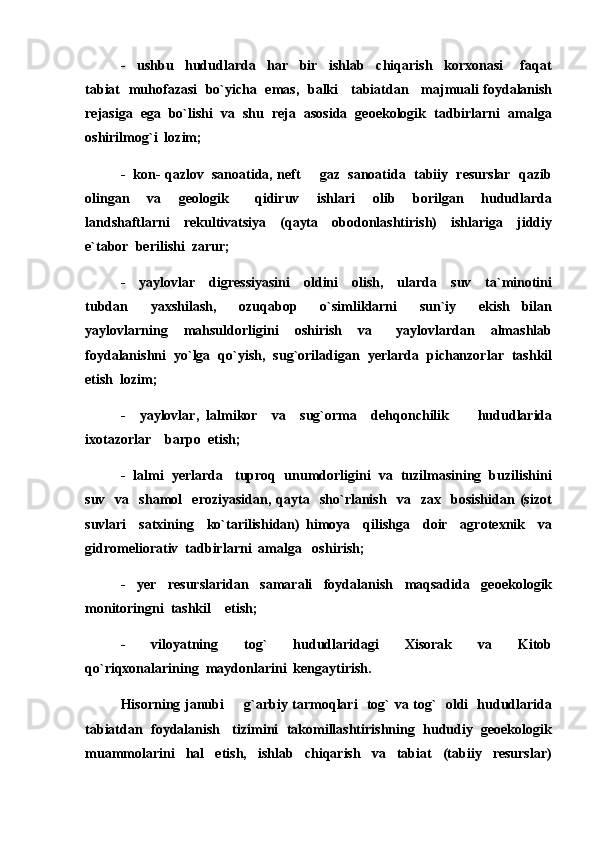 -     ushbu     hududlarda     har     bir     ishlab     chiqarish     korxonasi       faqat
tabiat   muhofazasi   bo`yicha   emas,   balki     tabiatdan     majmuali foydalanish
rejasiga  ega  bo`lishi  va  shu  reja  asosida  geoekologik  tadbirlarni  amalga
oshirilmog`i  lozim;
-  kon- qazlov  sanoatida, neft   gaz  sanoatida  tabiiy  resurslar  qazib
olingan     va     geologik       qidiruv     ishlari     olib     borilgan     hududlarda
landshaftlarni     rekultivatsiya     (qayta     obodonlashtirish)     ishlariga     jiddiy
e`tabor  berilishi  zarur;
-     yaylovlar     digressiyasini     oldini     olish,     ularda     suv     ta`minotini
tubdan     yaxshilash,     ozuqabop     o`simliklarni     sun`iy     ekish   bilan
yaylovlarning     mahsuldorligini     oshirish     va       yaylovlardan     almashlab
foydalanishni  yo`lga  qo`yish,  sug`oriladigan  yerlarda  pichanzorlar  tashkil
etish  lozim;
-     yaylovlar,   lalmikor     va     sug`orma     dehqonchilik         hududlarida
ixotazorlar    barpo  etish;
-  lalmi  yerlarda   tuproq  unumdorligini  va  tuzilmasining  buzilishini
suv     va     shamol     eroziyasidan,   qayta     sho`rlanish     va     zax     bosishidan   (sizot
suvlari     satxining     ko`tarilishidan)   himoya     qilishga     doir     agrotexnik     va
gidromeliorativ  tadbirlarni  amalga   oshirish;
-     yer     resurslaridan     samarali     foydalanish     maqsadida     geoekologik
monitoringni  tashkil    etish;
-     viloyatning     tog`     hududlaridagi     Xisorak     va     Kitob
qo`riqxonalarining  maydonlarini  kengaytirish.
Hisorning janubi   g`arbiy tarmoqlari   tog` va tog`   oldi   hududlarida	

tabiatdan  foydalanish   tizimini  takomillashtirishning  hududiy  geoekologik
muammolarini     hal     etish,     ishlab     chiqarish     va     tabiat     (tabiiy     resurslar) 