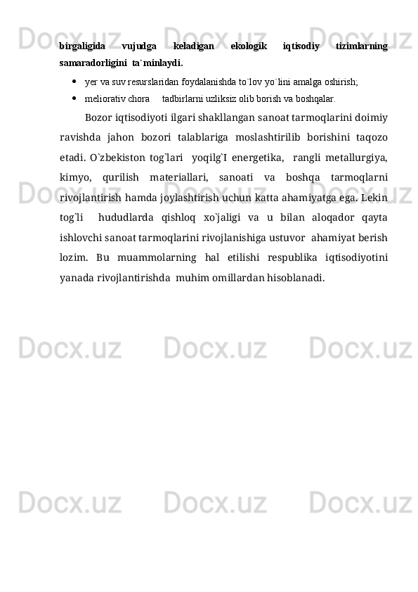 birgaligida     vujudga     keladigan     ekologik     iqtisodiy     tizimlarning
samaradorligini  ta`minlaydi.  
 yer va suv resurslaridan foydalanishda to`lov yo`lini amalga oshirish;
 meliorativ chora   tadbirlarni uzliksiz olib borish va boshqalar.
Bozor iqtisodiyoti ilgari shakllangan sanoat tarmoqlarini doimiy
ravishda   jahon   bozori   talablariga   moslashtirilib   borishini   taqozo
etadi.   O`zbekiston   tog`lari     yoqilg`I   energetika,     rangli   metallurgiya,
kimyo,   qurilish   materiallari,   sanoati   va   boshqa   tarmoqlarni
rivojlantirish hamda joylashtirish uchun katta ahamiyatga ega. Lekin
tog`li     hududlarda   qishloq   xo`jaligi   va   u   bilan   aloqador   qayta
ishlovchi sanoat tarmoqlarini rivojlanishiga ustuvor  ahamiyat berish
lozim.   Bu   muammolarning   hal   etilishi   respublika   iqtisodiyotini
yanada rivojlantirishda  muhim omillardan hisoblanadi.  