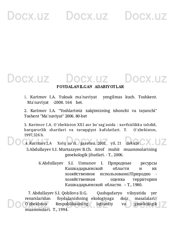 FOYDALANILGAN  ADABIYOTLAR
1 .   Karimov   I.A.   Yuksak   ma`naviyat   yengilmas   kuch.   Toshkent.
Ma`naviyat  -2008. 164  bet	
   .  
2.   Karimov   I.A.   "Yoshlarimiz   xalqimizning   ishonchi   va   tayanchi"
Toshent  "Ma`naviyat" 2006. 80-bet 
3.  Kar imov  I.A.  O` zbek ist on  X X I  asr  bo` sag` asida  :  x avfsizlik k a  t ahdid,
bar qar orlik   shart lar i   va   tar aqqiyot   kafolat lar i.   T.     O` zbek ist on,
1997,326 b. 
  4. Kar imov I.A X alq  so` zi  gazetasi, 2001   yil, 21   dek abr .	
   
   5.Abdullayev S.I. Murtazayev B.Ch. Atrof     muhit     muammolarining
geoekologik jihatlari. - T., 2006.
      6. Abdullayev   S . I .   Usmanov   I .   Природные     ресурсы
Кашкадарьинской   области   и   их
хозяйственное     использоване//Природно     -
хозяйственная     оценка   территории
Кашкадарьинской  области.  –  T ., 1980.
    7.  Abdullayev   S . I .  Qobilova   D . G .   Qashqadaryo     viloyatida     yer
resurslaridan     foydalanishning   ekologiyaga     doir     masalalari //
O ` zbekiston     Respublikasining     iqtisodiy     va     geoekologik
muammolari .  
 T ., 1994. 